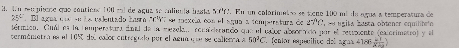 Un recipiente que contiene 100 ml de agua se calienta hasta 50°C. En un calorimetro se tiene 100 ml de agua a temperatura de
25^C. El agua que se ha calentado hasta 50°C se mexcla con el agua a temperatura de 25°C , se agita hasta obtener equilibrio 
térmico. Cuál es la temperatura final de la mezcla,. considerando que el calor absorbido por el recipiente (calorimetro) y el 
termómetro es el 10% del calor entregado por el agua que se calienta a 50°C (calor específico del agua 4186 kJ/Kkg )