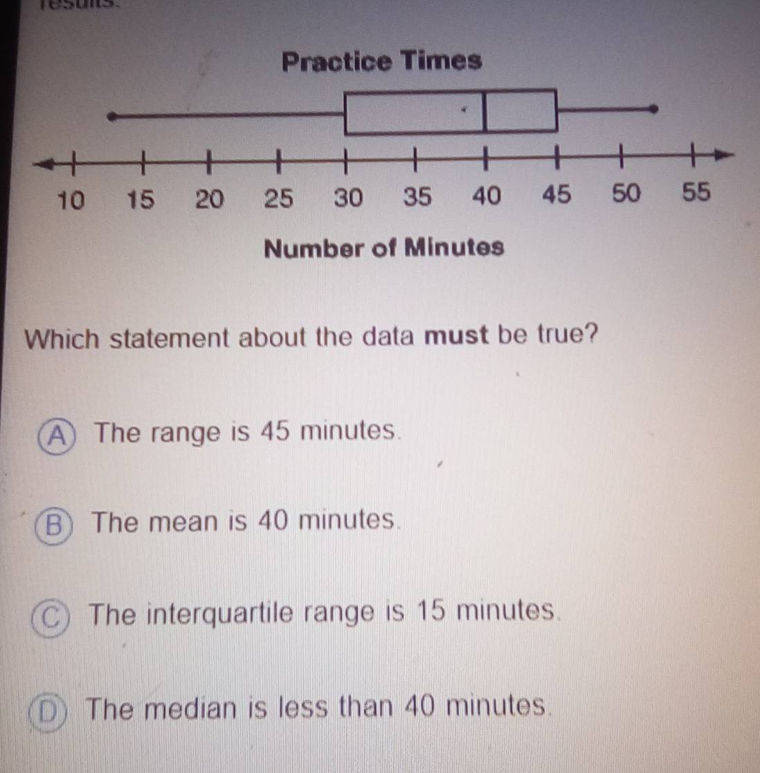 re sons 
Which statement about the data must be true?
A The range is 45 minutes.
B) The mean is 40 minutes.
C) The interquartile range is 15 minutes.
The median is less than 40 minutes.