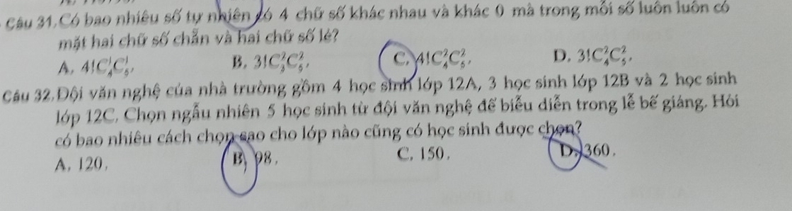 Câu 31,Có bao nhiêu số tự nhiên có 4 chữ số khác nhau và khác 0 mà trong mỗi số luôn luôn có
mặt hai chữ số chẵn và hai chữ số lẻ?
A, 4!C_4^1C_5^1,
B. 31C_3^2C_5^2, C. AlC_4^2C_5^2, D. 3!C_4^2C_5^2, 
Câu 32 Đội văn nghệ của nhà trường gồm 4 học sinh lớp 12A, 3 học sinh lớp 12B và 2 học sinh
lớp 12C, Chọn ngẫu nhiên 5 học sinh từ đội văn nghệ để biểu diễn trong lễ bế giáng. Hỏi
có bao nhiêu cách chọn sao cho lớp nào cũng có học sinh được chọn?
A. 120. B 98
C. 150. D. 360.