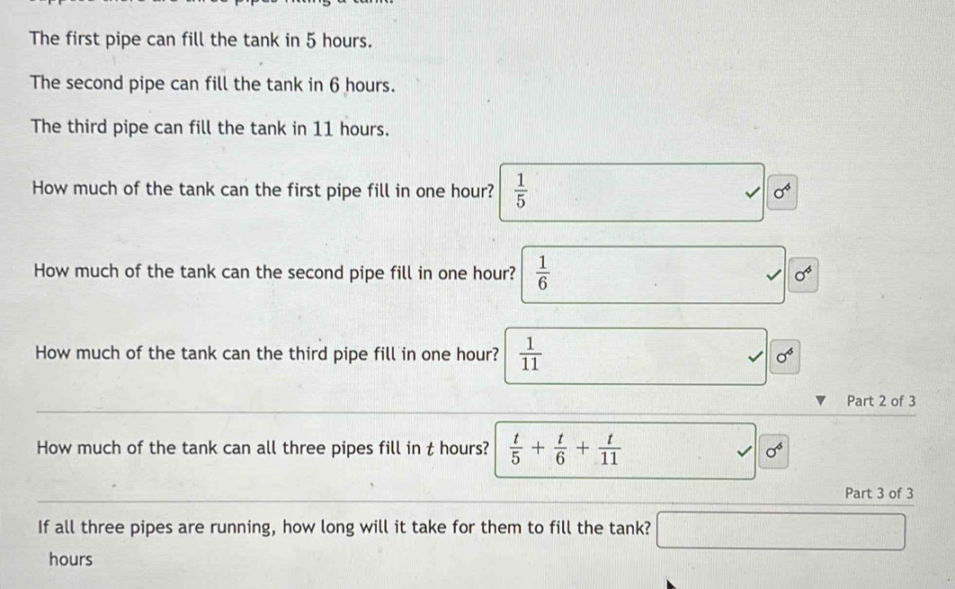 The first pipe can fill the tank in 5 hours.
The second pipe can fill the tank in 6 hours.
The third pipe can fill the tank in 11 hours.
How much of the tank can the first pipe fill in one hour?  1/5 
sigma^6
How much of the tank can the second pipe fill in one hour?  1/6 
sigma^6
How much of the tank can the third pipe fill in one hour?  1/11  sigma^6
Part 2 of 3
How much of the tank can all three pipes fill in t hours?  t/5 + t/6 + t/11  sigma^6
Part 3 of 3
If all three pipes are running, how long will it take for them to fill the tank?
□
hours