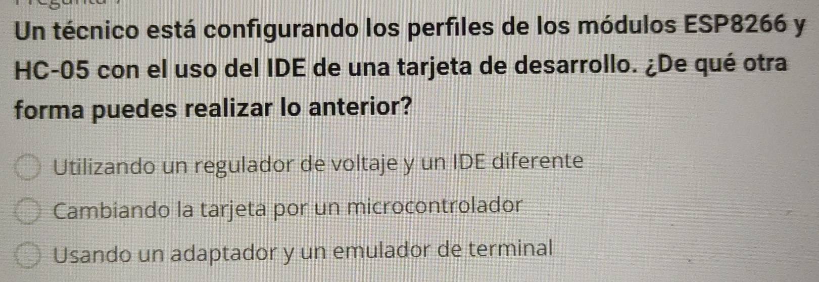 Un técnico está configurando los perfiles de los módulos ESP8266 y
HC-05 con el uso del IDE de una tarjeta de desarrollo. ¿De qué otra
forma puedes realizar lo anterior?
Utilizando un regulador de voltaje y un IDE diferente
Cambiando la tarjeta por un microcontrolador
Usando un adaptador y un emulador de terminal