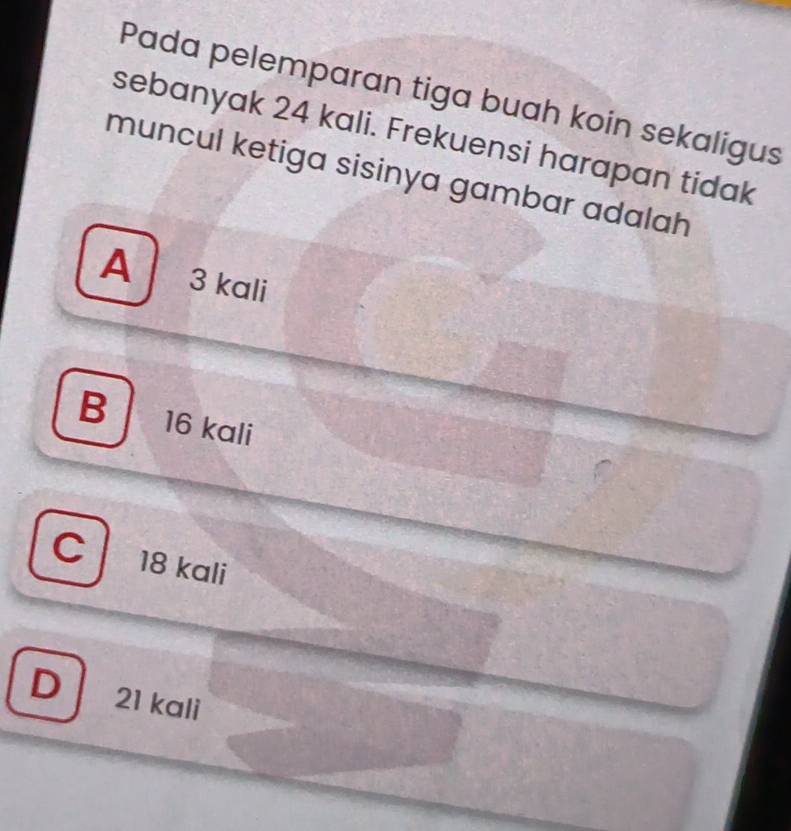 Pada pelemparan tiga buah koin sekaligus
sebanyak 24 kali. Frekuensi harapan tidak
muncul ketiga sisinya gambar adalah
A 3 kali
B 16 kali
C 18 kali
D 21 kali