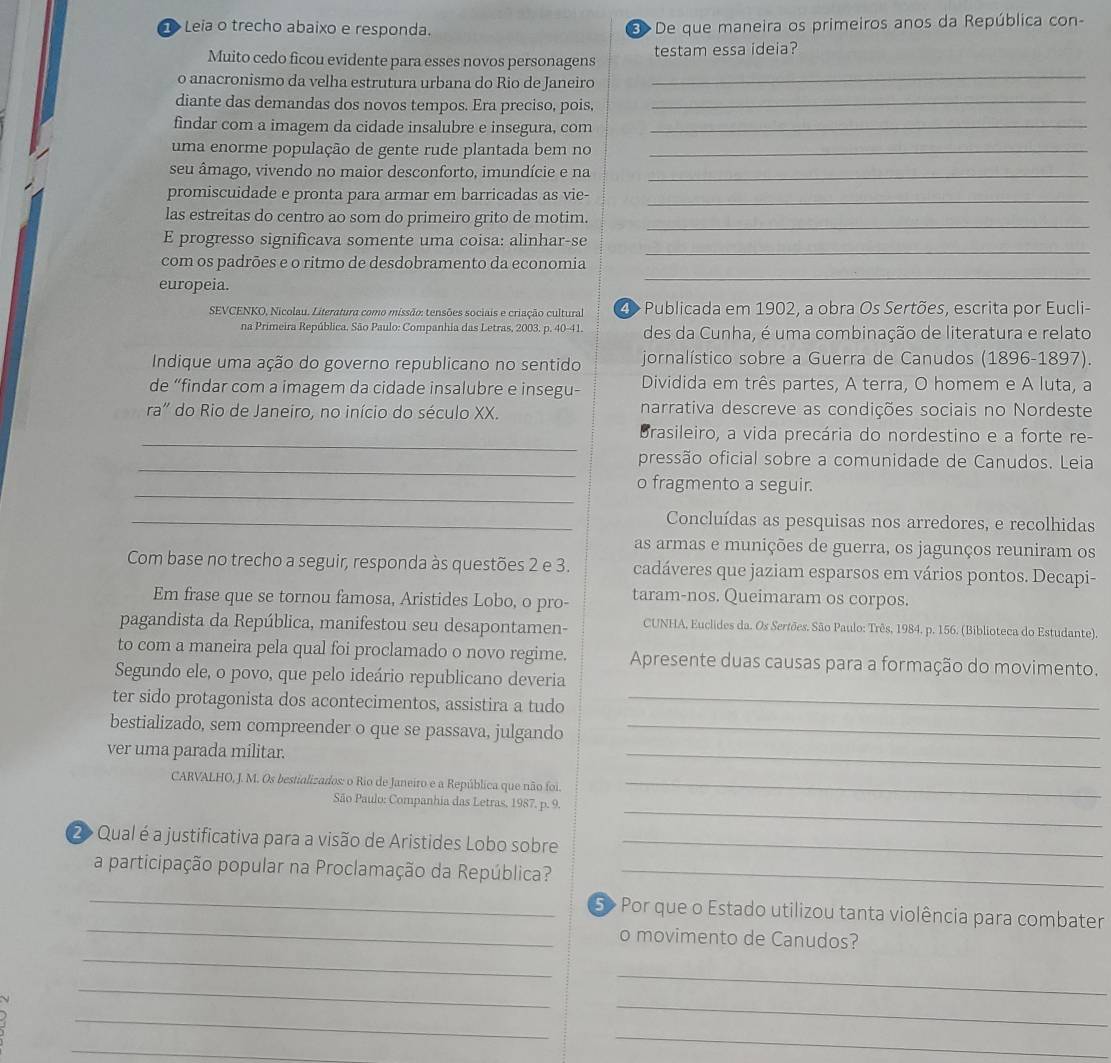 Leia o trecho abaixo e responda.    De que maneira os primeiros anos da República con-
_
Muito cedo ficou evidente para esses novos personagens testam essa ideia?
o anacronismo da velha estrutura urbana do Rio de Janeiro
diante das demandas dos novos tempos. Era preciso, pois,_
findar com a imagem da cidade insalubre e insegura, com_
uma enorme população de gente rude plantada bem no_
seu âmago, vivendo no maior desconforto, imundície e na_
promiscuidade e pronta para armar em barricadas as vie-_
las estreitas do centro ao som do primeiro grito de motim.
_
_
E progresso significava somente uma coisa: alinhar-se
com os padrões e o ritmo de desdobramento da economia
europeia.
_
SEVCENKO, Nicolau. Literatura como missão: tensões sociais e criação cultural 4> Publicada em 1902, a obra Os Sertões, escrita por Eucli-
na Primeira República, São Paulo: Companhia das Letras, 2003. p. 40-41. des da Cunha, é uma combinação de literatura e relato
Indique uma ação do governo republicano no sentido jornalístico sobre a Guerra de Canudos (1896-1897).
de “findar com a imagem da cidade insalubre e insegu- Dividida em três partes, A terra, O homem e A luta, a
ra'' do Rio de Janeiro, no início do século XX. narrativa descreve as condições sociais no Nordeste
_
Brasileiro, a vida precária do nordestino e a forte re-
_
pressão oficial sobre a comunidade de Canudos. Leia
_
o fragmento a seguir.
_Concluídas as pesquisas nos arredores, e recolhidas
as armas e munições de guerra, os jagunços reuniram os
Com base no trecho a seguir, responda às questões 2 e 3. cadáveres que jaziam esparsos em vários pontos. Decapi-
Em frase que se tornou famosa, Aristides Lobo, o pro- taram-nos. Queimaram os corpos.
pagandista da República, manifestou seu desapontamen-  CUNHA, Euclides da. Os Sertões. São Paulo: Três, 1984. p. 156. (Biblioteca do Estudante).
to com a maneira pela qual foi proclamado o novo regime. Apresente duas causas para a formação do movimento.
Segundo ele, o povo, que pelo ideário republicano deveria
ter sido protagonista dos acontecimentos, assistira a tudo_
_
bestializado, sem compreender o que se passava, julgando_
ver uma parada militar.
CARVALHO, J. M. Os bestializados: o Rio de Janeiro e a República que não foi._
_
São Paulo: Companhia das Letras, 1987. p. 9
2> Qual é a justificativa para a visão de Aristides Lobo sobre_
a participação popular na Proclamação da República?_
_
_ 5> Por que o Estado utilizou tanta violência para combater
_
o movimento de Canudos?
_
_
_
_
_
_