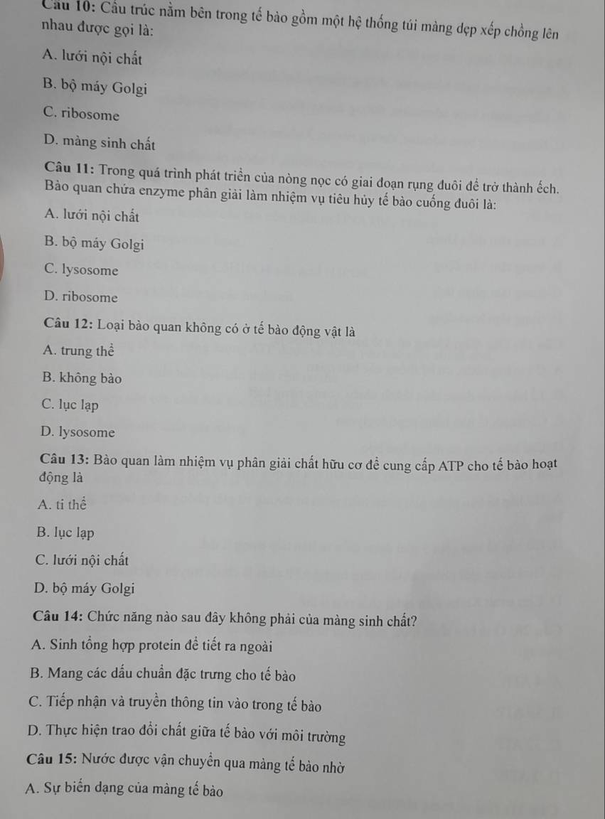 Cầu 10: Cầu trúc nằm bên trong tế bào gồm một hệ thống túi màng dẹp xếp chồng lên
nhau được gọi là:
A. lưới nội chất
B. bộ máy Golgi
C. ribosome
D. màng sinh chất
Câu 11: Trong quá trình phát triển của nòng nọc có giai đoạn rụng đuôi để trở thành ếch.
Bào quan chứa enzyme phân giải làm nhiệm vụ tiêu hủy tế bào cuống đuôi là:
A. lưới nội chất
B. bộ máy Golgi
C. lysosome
D. ribosome
Câu 12: Loại bào quan không có ở tế bào động vật là
A. trung thể
B. không bào
C. lục lạp
D. lysosome
Câu 13: Bào quan làm nhiệm vụ phân giải chất hữu cơ đề cung cấp ATP cho tế bào hoạt
động là
A. ti thể
B. lục lạp
C. lưới nội chất
D. bộ máy Golgi
Câu 14: Chức năng nào sau đây không phải của màng sinh chất?
A. Sinh tổng hợp protein để tiết ra ngoài
B. Mang các dấu chuẩn đặc trưng cho tế bào
C. Tiếp nhận và truyền thông tin vào trong tế bào
D. Thực hiện trao đổi chất giữa tế bào với môi trường
Câu 15: Nước được vận chuyển qua màng tế bào nhờ
A. Sự biến đạng của màng tế bào