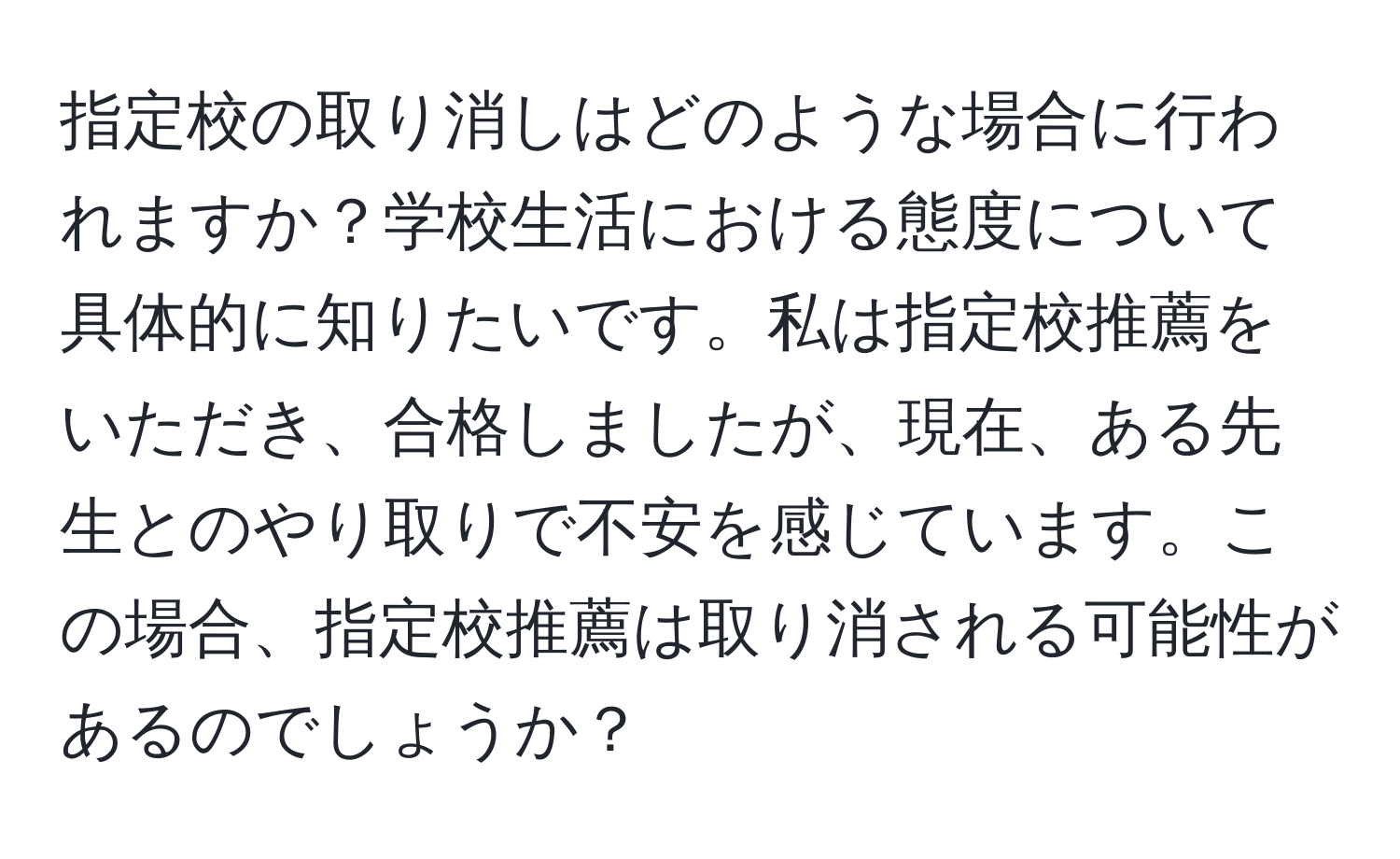 指定校の取り消しはどのような場合に行われますか？学校生活における態度について具体的に知りたいです。私は指定校推薦をいただき、合格しましたが、現在、ある先生とのやり取りで不安を感じています。この場合、指定校推薦は取り消される可能性があるのでしょうか？