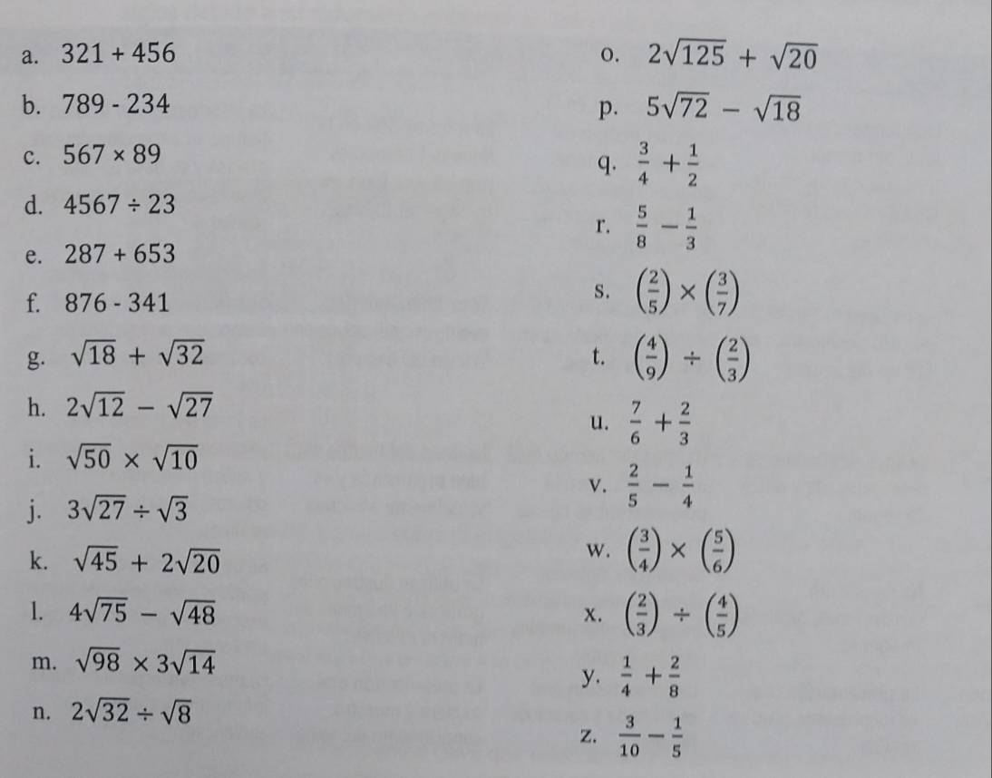 321+456 o. 2sqrt(125)+sqrt(20)
b. 789-234 p. 5sqrt(72)-sqrt(18)
c. 567* 89
q.  3/4 + 1/2 
d. 4567/ 23
r.  5/8 - 1/3 
e. 287+653
f. 876-341
s. ( 2/5 )* ( 3/7 )
g. sqrt(18)+sqrt(32) t. ( 4/9 )/ ( 2/3 )
h. 2sqrt(12)-sqrt(27)
u.  7/6 + 2/3 
i. sqrt(50)* sqrt(10)
v.  2/5 - 1/4 
j. 3sqrt(27)/ sqrt(3)
k. sqrt(45)+2sqrt(20)
w. ( 3/4 )* ( 5/6 )
1. 4sqrt(75)-sqrt(48) x. ( 2/3 )/ ( 4/5 )
m. sqrt(98)* 3sqrt(14)
y.  1/4 + 2/8 
n. 2sqrt(32)/ sqrt(8)
z.  3/10 - 1/5 