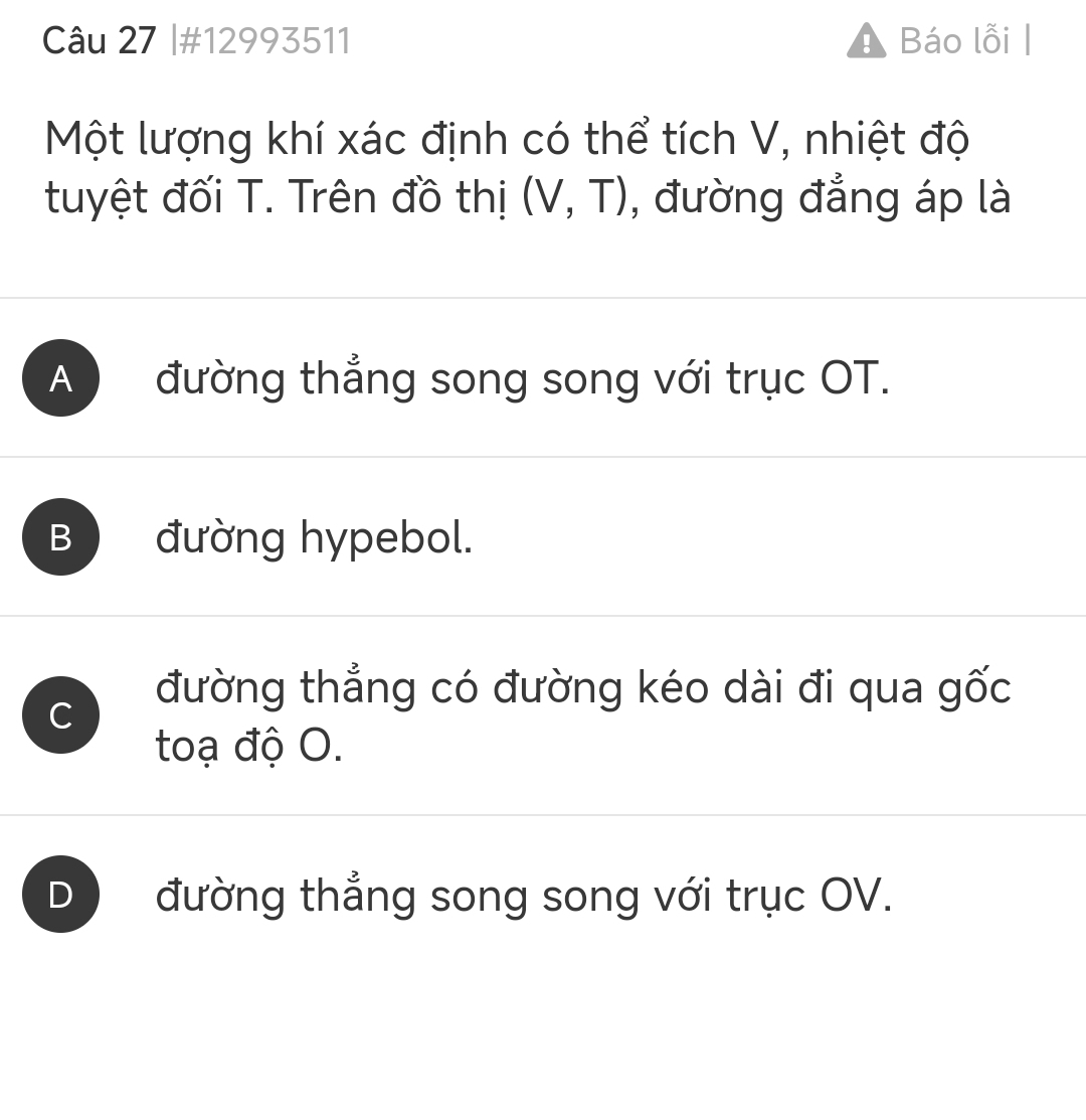 #12993511 A Báo lỗi |
Một lượng khí xác định có thể tích V, nhiệt độ
tuyệt đối T. Trên đồ thị (V,T) , đường đẳng áp là
A đường thẳng song song với trục OT.
B đường hypebol.
C
đường thẳng có đường kéo dài đi qua gốc
toạ độ O.
D) đường thẳng song song với trục OV.