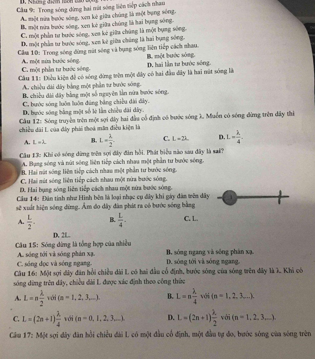 Những điểm luổn đạo động
Câu 9: Trong sóng dừng hai nút sóng liên tiếp cách nhau
A. một nửa bước sóng, xen kẻ giữa chúng là một bụng sóng.
B. một nửa bước sóng, xen kẻ giữa chúng là hai bụng sóng.
C. một phần tư bước sóng, xen kẻ giữa chúng là một bụng sóng.
D. một phần tư bước sóng, xen kẻ giữa chúng là hai bụng sóng.
Câu 10: Trong sóng dừng nút sóng và bụng sóng liên tiếp cách nhau.
A. một nửa bước sóng. B. một bước sóng.
C. một phần tư bước sóng. D. hai lần tư bước sóng.
Câu 11: Điều kiện đề có sóng dừng trên một dây có hai đầu dây là hai nút sóng là
A. chiều dài dây bằng một phần tư bước sóng.
B. chiều dài dây bằng một số nguyên lần nửa bước sóng.
C. bước sóng luôn luôn đúng bằng chiều dài dây.
D. bước sóng bằng một số lẻ lần chiều dài dây.
Câu 12: Sóng truyền trên một sợi dây hai đầu cố định có bước sóng λ. Muốn có sóng dừng trên dây thì
chiều dài L của dây phải thoả mãn điều kiện là
A. L=lambda . B. L= lambda /2 . C. L=2lambda . D. L= lambda /4 .
Câu 13: Khi có sóng dừng trên sợi dây đàn hồi. Phát biểu nào sau đây là sai?
A. Bụng sóng và nút sóng liên tiếp cách nhau một phần tư bước sóng.
B. Hai nút sóng liên tiếp cách nhau một phần tư bước sóng.
C. Hai nút sóng liên tiếp cách nhau một nửa bước sóng.
D. Hai bụng sóng liên tiếp cách nhau một nửa bước sóng.
Câu 14: Đàn tính như Hình bên là loại nhạc cụ dây khi gảy đàn trên dây 1
sẽ xuất hiện sóng dừng. Âm do dây đàn phát ra có bước sóng bằng
B. C. L.
A.  L/2 .  L/4 .
D. 2L.
Câu 15: Sóng dừng là tổng hợp của nhiều
A. sóng tới và sóng phản xạ. B. sóng ngang và sóng phản xạ.
C. sóng dọc và sóng ngang. D. sóng tới và sóng ngang.
Câu 16: Một sợi dây đàn hồi chiều dài L có hai đầu cố định, bước sóng của sóng trên dây là λ. Khi có
sóng dừng trên dây, chiều dài L được xác định theo công thức
A. L=n lambda /2  với (n=1,2,3,...). B. L=n lambda /4  với (n=1,2,3,...).
C. L=(2n+1) lambda /4  với (n=0,1,2,3,...). D. L=(2n+1) lambda /2  với (n=1,2,3,...).
Câu 17: Một sợi dây đàn hồi chiều dài L có một đầu cố định, một đầu tự do, bước sóng của sóng trên