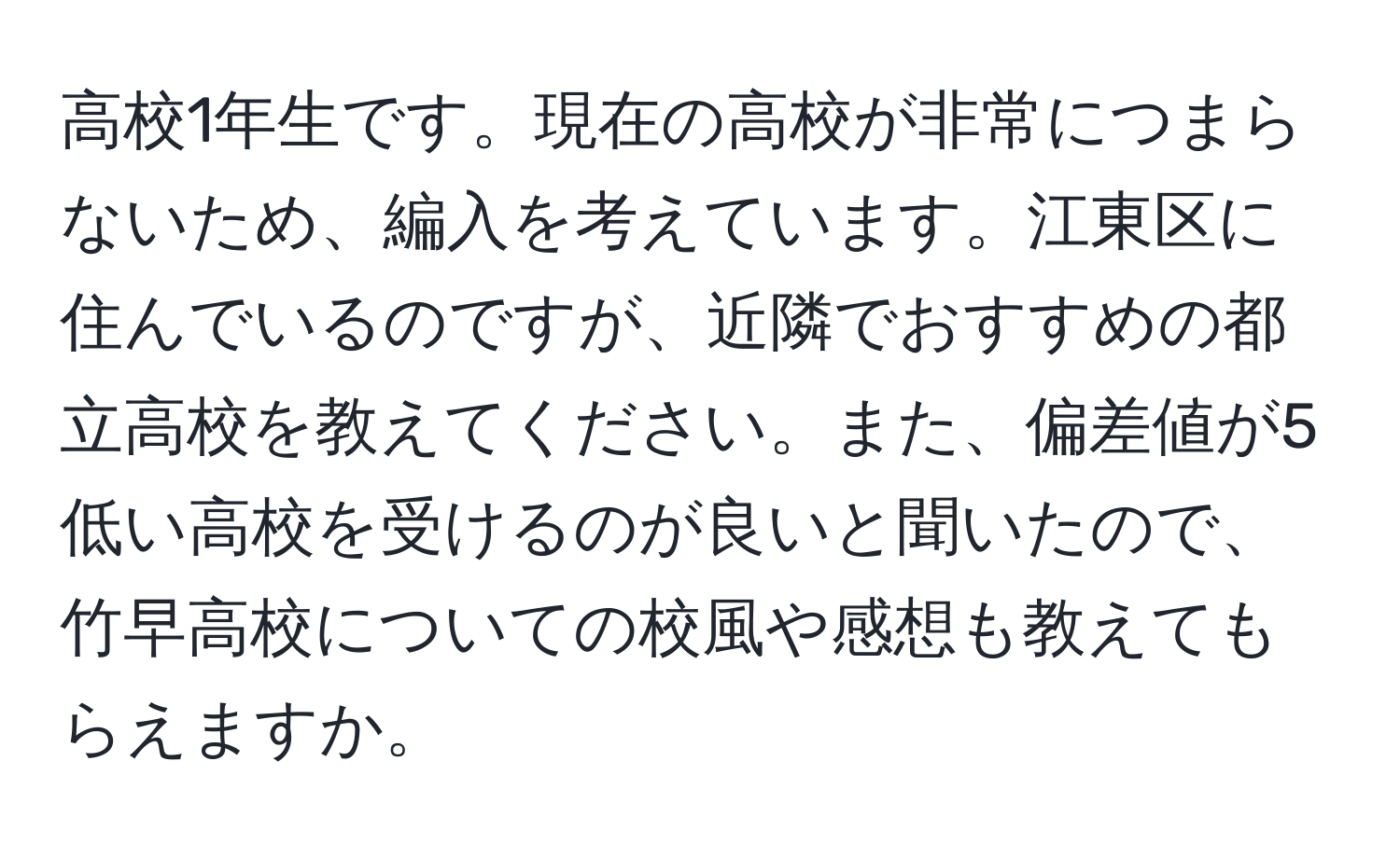 高校1年生です。現在の高校が非常につまらないため、編入を考えています。江東区に住んでいるのですが、近隣でおすすめの都立高校を教えてください。また、偏差値が5低い高校を受けるのが良いと聞いたので、竹早高校についての校風や感想も教えてもらえますか。