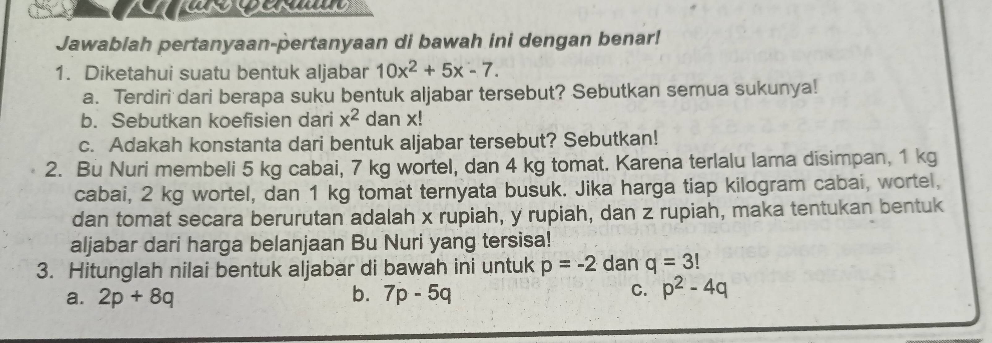 Jawablah pertanyaan-pertanyaan di bawah ini dengan benar!
1. Diketahui suatu bentuk aljabar 10x^2+5x-7. 
a. Terdiri dari berapa suku bentuk aljabar tersebut? Sebutkan semua sukunya!
b. Sebutkan koefisien dari x^2 dan x!
c. Adakah konstanta dari bentuk aljabar tersebut? Sebutkan!
2. Bù Nuri membeli 5 kg cabai, 7 kg wortel, dan 4 kg tomat. Karena terlalu lama disimpan, 1 kg
cabai, 2 kg wortel, dan 1 kg tomat ternyata busuk. Jika harga tiap kilogram cabai, wortel,
dan tomat secara berurutan adalah x rupiah, y rupiah, dan z rupiah, maka tentukan bentuk
aljabar dari harga belanjaan Bu Nuri yang tersisa!
3. Hitunglah nilai bentuk aljabar di bawah ini untuk p=-2 dan q=3!
a. 2p+8q b. 7p-5q C. p^2-4q