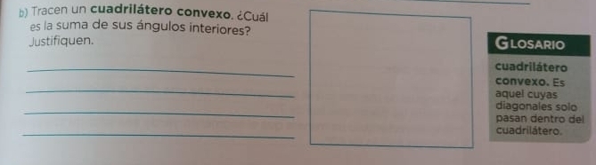 Tracen un cuadrilátero convexo. ¿Cuál 
es la suma de sus ángulos interiores? 
Justifiquen. Glosario 
_ 
cuadrilátero 
_ 
convexo. Es 
aquel cuyas 
_ 
diagonales solo 
pasan dentro de 
_ 
cuadrilátero