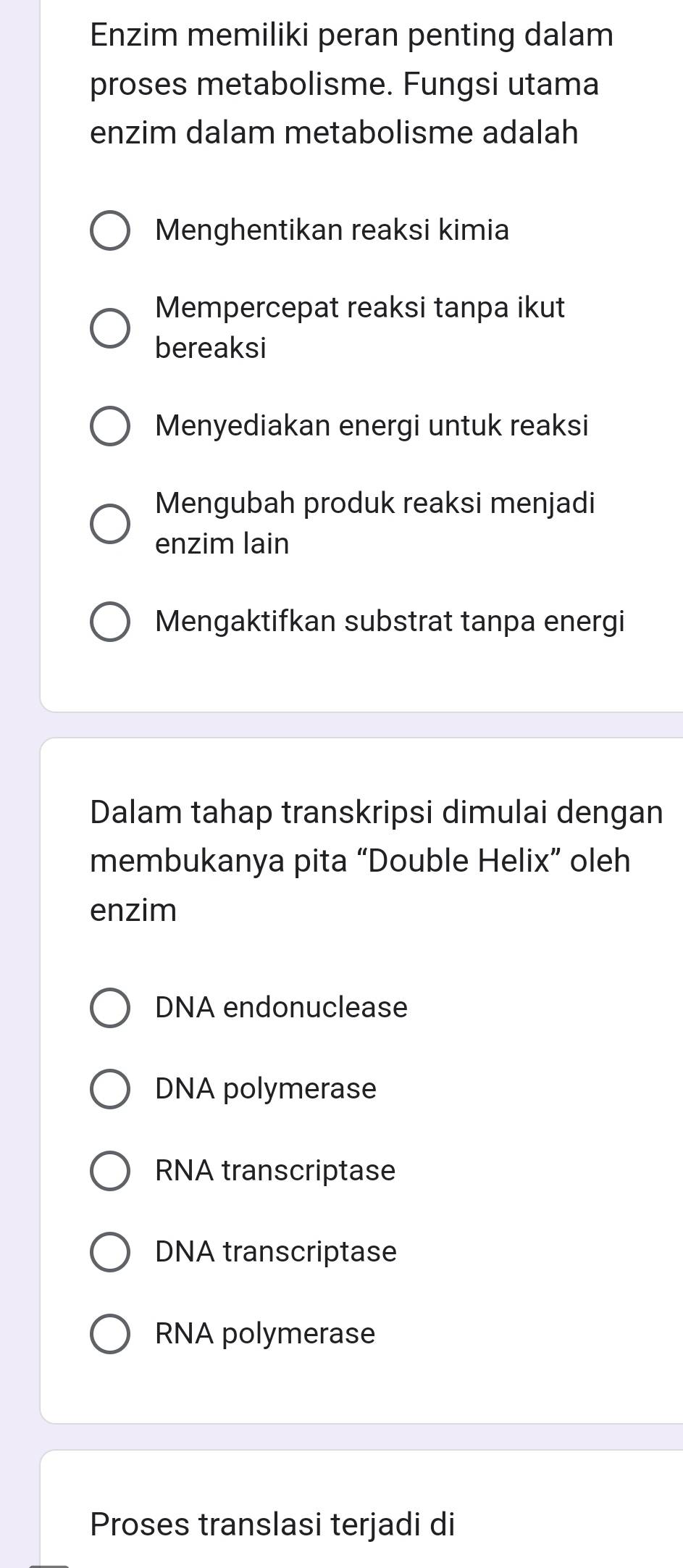 Enzim memiliki peran penting dalam
proses metabolisme. Fungsi utama
enzim dalam metabolisme adalah
Menghentikan reaksi kimia
Mempercepat reaksi tanpa ikut
bereaksi
Menyediakan energi untuk reaksi
Mengubah produk reaksi menjadi
enzim lain
Mengaktifkan substrat tanpa energi
Dalam tahap transkripsi dimulai dengan
membukanya pita “Double Helix” oleh
enzim
DNA endonuclease
DNA polymerase
RNA transcriptase
DNA transcriptase
RNA polymerase
Proses translasi terjadi di