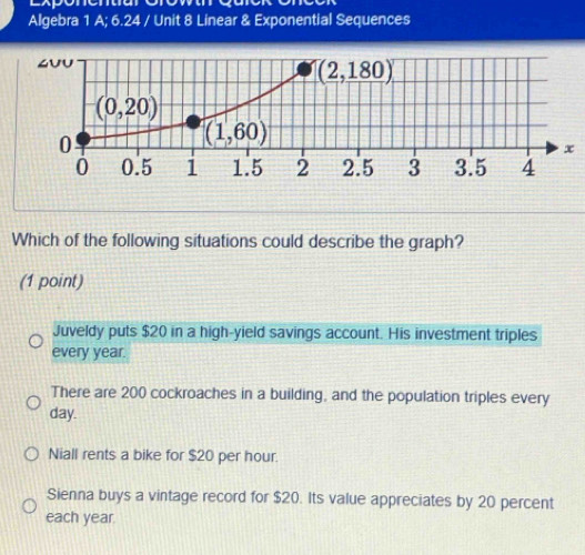 Algebra 1 A; 6.24 / Unit 8 Linear & Exponential Sequences
x
Which of the following situations could describe the graph?
(1 point)
Juveldy puts $20 in a high-yield savings account. His investment triples
every year.
There are 200 cockroaches in a building, and the population triples every
day.
Niall rents a bike for $20 per hour.
Sienna buys a vintage record for $20. Its value appreciates by 20 percent
each year.