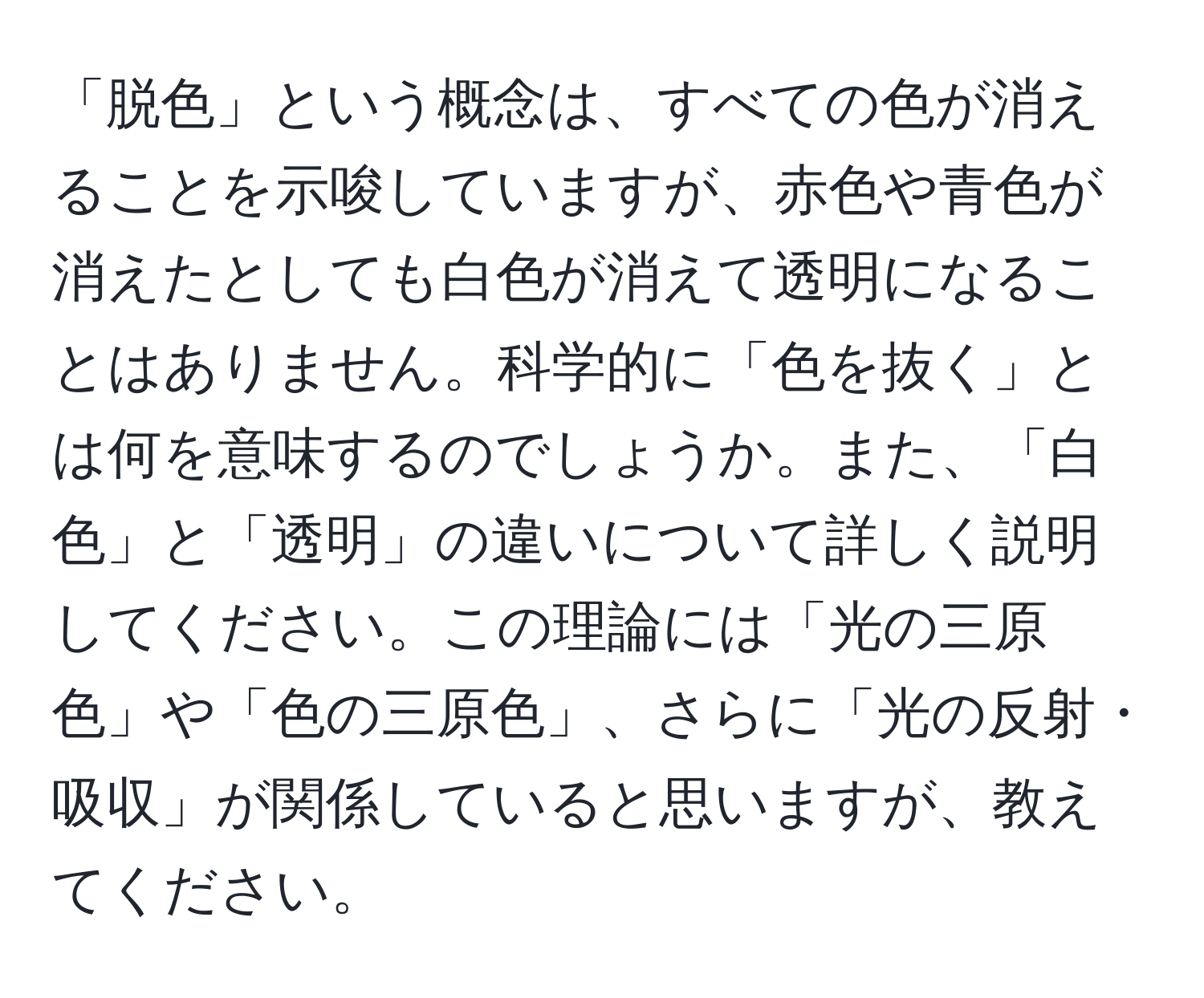 「脱色」という概念は、すべての色が消えることを示唆していますが、赤色や青色が消えたとしても白色が消えて透明になることはありません。科学的に「色を抜く」とは何を意味するのでしょうか。また、「白色」と「透明」の違いについて詳しく説明してください。この理論には「光の三原色」や「色の三原色」、さらに「光の反射・吸収」が関係していると思いますが、教えてください。