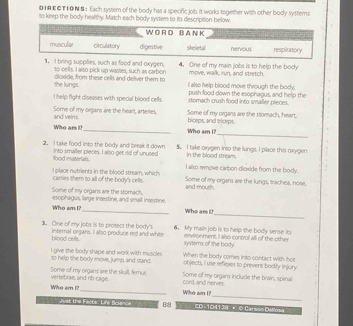 DIRECTIONS: Each system of the body has a specific job. It works together with other body systems
to keep the body healthy. Match each body system to its description below.
W ORD B A N K
muscular circulatory digestive skeletal nervous respiratory
1. I bring supplies, such as food and oxygen, 4. One of my main jobs is to help the body
to cells. I also pick up wastes, such as carbon move, walk, run, and stretch.
dioxide, from these cells and deliver them to
the lungs. I also help blood move through the body,
push food down the esophagus, and help the
I help fight diseases with special blood cells. stomach crush food into smaller pieces.
Some of my organs are the heart, arteries, Some of my organs are the stomach, heart,
and veins. biceps, and triceps.
_
Who am I?_ Who am I?
2. I take food into the body and break it down 5.I take oxygen into the lungs. I place this oxygen
into smaller pieces. I also get rid of unused in the blood stream.
food materials. I also remove carbon dioxide from the body.
I place nutrients in the blood stream, which
carries them to all of the body's cells. Some of my organs are the lungs, trachea, nose,
and mouth.
Some of my organs are the stomach,
esophagus, large intestine, and small intestine.
_
Who am I? _Who am I?
3. One of my jobs is to protect the body's 6. My main job is to help the body sense its
internal organs. I also produce red and white environment. I also control all of the other
blood cells. systems of the body.
I give the body shape and work with muscles When the body comes into contact with hot
to help the body move, jump, and stand. objects, I use reflexes to prevent bodily injury.
Some of my organs' are the skull, femur, Some of my organs include the brain, spinal
vertebrae, and rib cage. cord, and nerves.
_
Who am I? _Who am I?
Just the Facts: Life Science 88 CD-104136 • © Carson-Dellosa