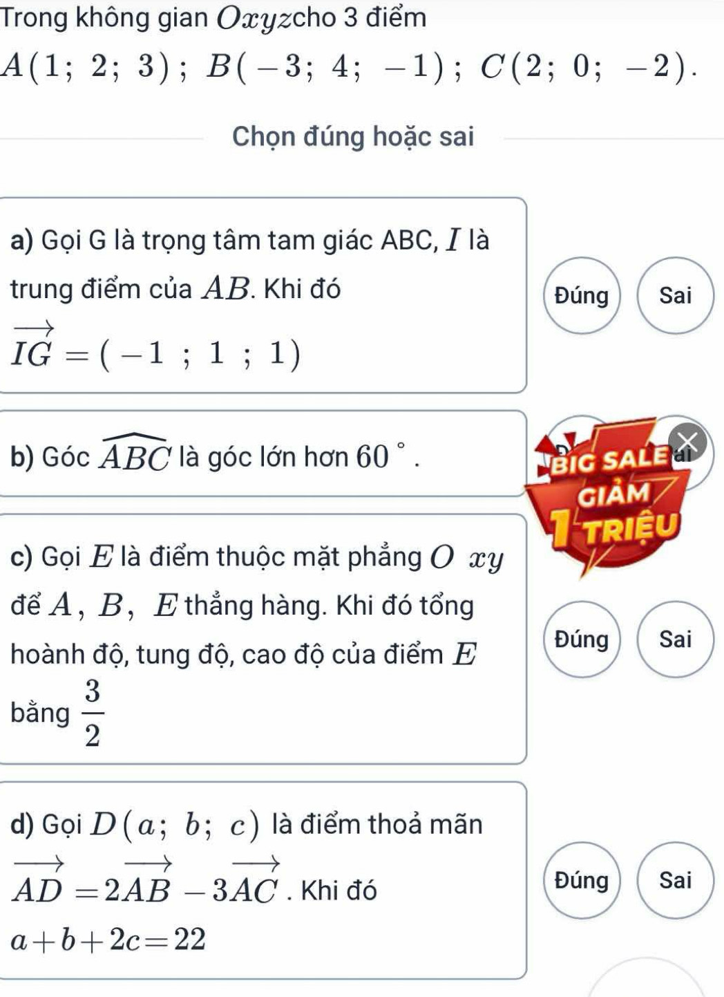 Trong không gian Oxyzcho 3 điểm
A(1;2;3); B(-3;4;-1); C(2;0;-2). 
Chọn đúng hoặc sai 
a) Gọi G là trọng tâm tam giác ABC, I là 
trung điểm của AB. Khi đó Đúng Sai
vector IG=(-1;1;1)
b) Gocwidehat ABC là góc lớn hơn 60°. BiG SALE 
GIảm 
triệu 
c) Gọi E là điểm thuộc mặt phẳng O xy
để A , B, E thẳng hàng. Khi đó tổng 
hoành độ, tung độ, cao độ của điểm E 
Đúng Sai 
bằng  3/2 
d) Gọi D(a;b;c) là điểm thoả mãn
vector AD=2vector AB-3vector AC. Khi đó 
Đúng Sai
a+b+2c=22