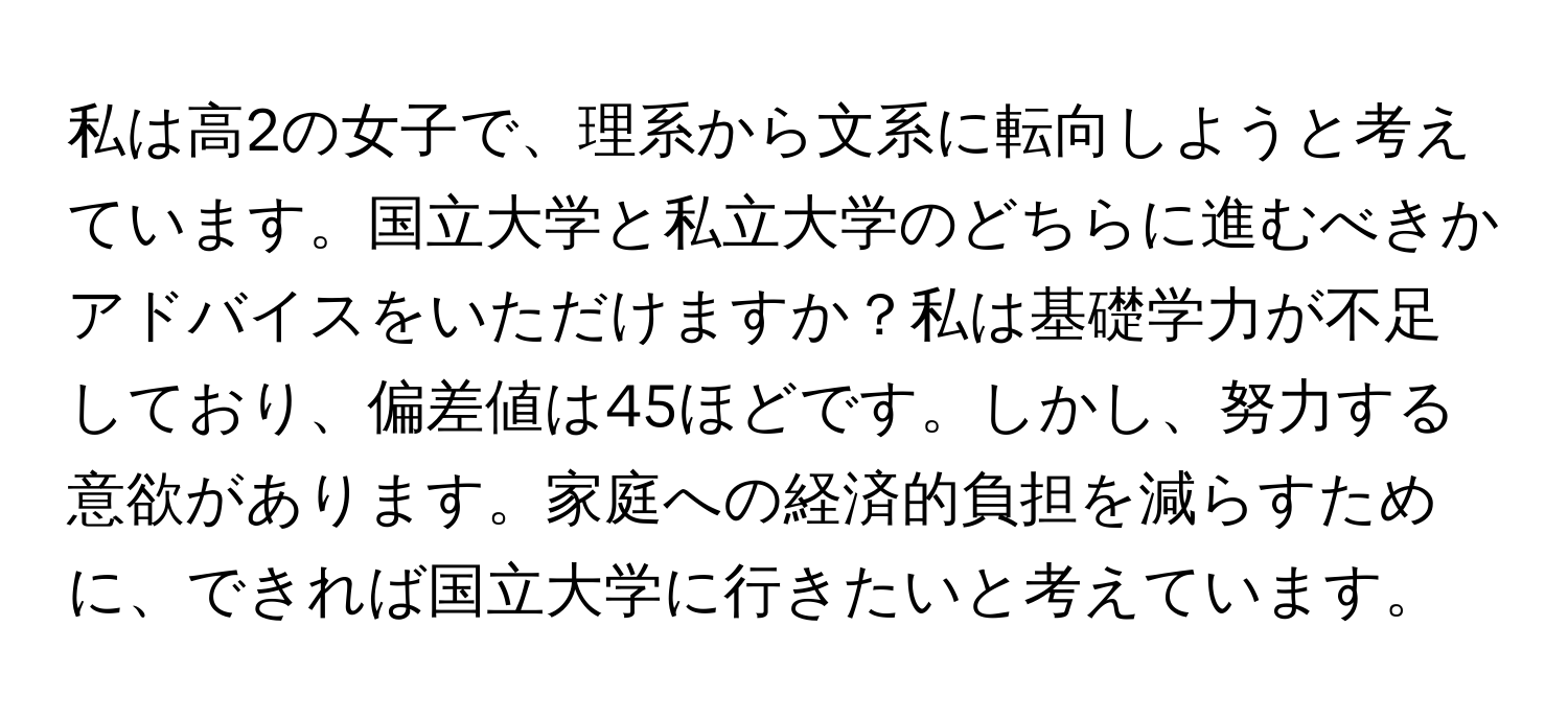 私は高2の女子で、理系から文系に転向しようと考えています。国立大学と私立大学のどちらに進むべきかアドバイスをいただけますか？私は基礎学力が不足しており、偏差値は45ほどです。しかし、努力する意欲があります。家庭への経済的負担を減らすために、できれば国立大学に行きたいと考えています。