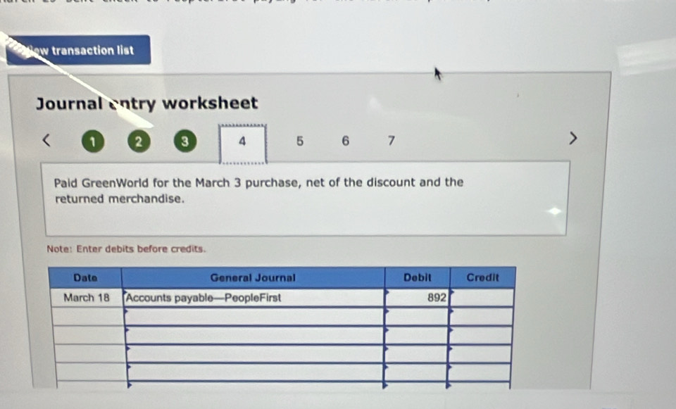 ow transaction list 
Journal entry worksheet
1 2 3 4 5 6 7
Paid GreenWorld for the March 3 purchase, net of the discount and the 
returned merchandise. 
Note: Enter debits before credits.