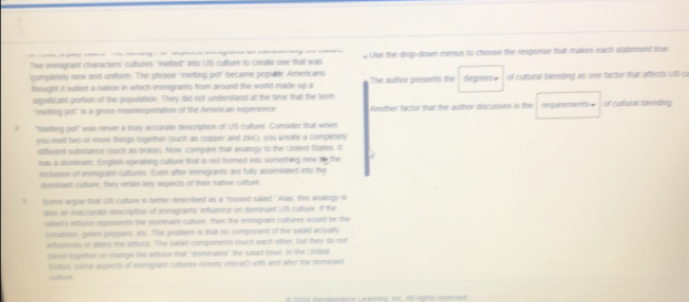 — - - Use the drop-down menus to choose the resporise that makes each statemen sue 
The immigrant characters' cultures 'meted" into UIS culture to create one that was 
completely new and uniform. The phrase "metting pot' became populer Americans The auttor presents the degres = of cuttura blending as sne factor tha affects US o 
thought it suited a nation in which immigrants from around the world made up a 
signficant portion of the population. They did not understand at the time that the term of cuttural slending 
''metting pot' is a gross misinterpretation of the Amercan experience Another factor that the author discusses is the Hg Unterments = 
3 'Meting pot" was never a truly accuralte description of US culture. Consider that when 
you metl two or more things together (such as copper and zinc), you preate a completely 
offement subistance (such as brass), Now, compare that analogy to the Unted Stares. It 
has a dommant, English-speaking culture that is not formed into something new me the 
suclusion of immigrant cultures. Even after immigrarns are fully assimitated into the 
domnant culture, they retain key aspects of their native culture 
3 Some argue that US culture is better described as a "lossed salad."Alas, this analogy is 
ass an insccurate descripton of inmigrants influence on domnant 175 culture. If the 
salad's antuce represents the domnant culture, then the imnigrant cultures would be the 
tomatises, green peopers, etc. The problem is that ns comporent of the salad actually 
influences or aters the lettuce. The salad components touch each otther, but they do not 
tlend together or chrange the leftuce that "dominates" the salad fowl. In the Unidied 
Sumes, some aspects of imigrant cuftures closety interact with and wter the domnan 
cuture