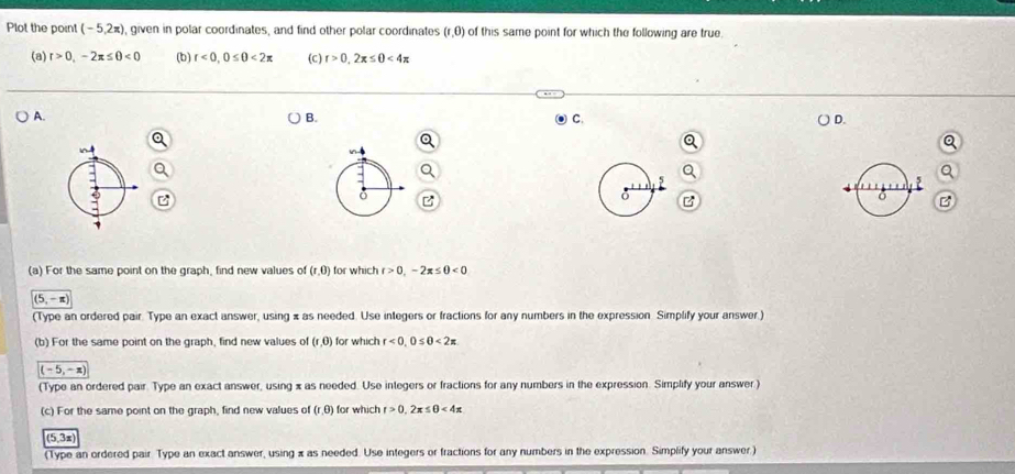 Plot the point (-5,2π ) , given in polar coordinates, and find other polar coordinates (r,0) of this same point for which the following are true.
(a) r>0,-2π ≤ θ <0</tex> (b) t<0</tex>, 0≤ 0<2π (C ) r>0,2x≤ 0<4π
A.
B.
C.
D.
(a) For the same point on the graph, find new values of (r,0) for which t>0,-2π ≤ 0<0</tex>
(5,-π )
(Type an ordered pair. Type an exact answer, using x as needed. Use integers or fractions for any numbers in the expression Simplify your answer.)
(b) For the same point on the graph, find new values of (1,0) for which r<0</tex>, 0≤ 0<2π
(-5,-x)
(Type an ordered pair. Type an exact answer, using x as needed. Use integers or fractions for any numbers in the expression. Simplify your answer )
(c) For the same point on the graph, find new values of (r,θ ) for which t>0,2x≤ 0<4x</tex>
(5,3x)
(Type an ordered pair Type an exact answer, using x as needed. Use integers or fractions for any numbers in the expression. Simplify your answer.)