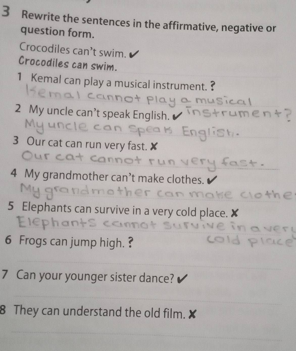 Rewrite the sentences in the affirmative, negative or 
question form. 
Crocodiles can’t swim. 
Crocodiles can swim. 
1 Kemal can play a musical instrument. ? 
2 My uncle can’t speak English. 
3 Our cat can run very fast. 
4 My grandmother can’t make clothes. 
5 Elephants can survive in a very cold place. 
6 Frogs can jump high. ? 
7 Can your younger sister dance? 
8 They can understand the old film.