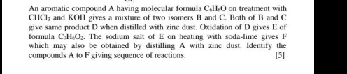 An aromatic compound A having molecular formula C₆H₆O on treatment with
CHCl_3 and KOH gives a mixture of two isomers B and C. Both of B and C
give same product D when distilled with zinc dust. Oxidation of D gives E of 
formula C_7H_6O_2. The sodium salt of E on heating with soda-lime gives F
which may also be obtained by distilling A with zinc dust. Identify the 
compounds A to F giving sequence of reactions [5]