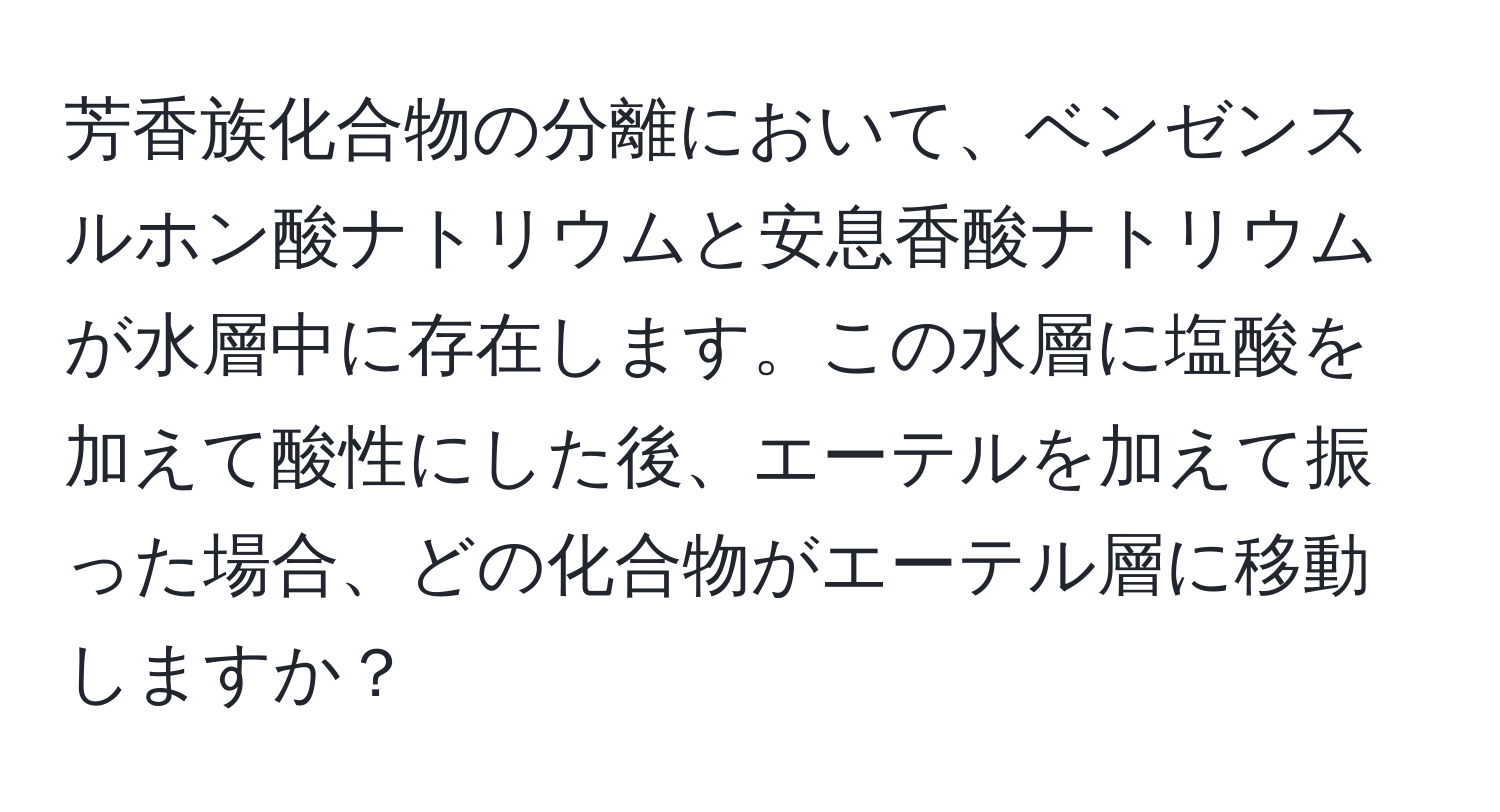 芳香族化合物の分離において、ベンゼンスルホン酸ナトリウムと安息香酸ナトリウムが水層中に存在します。この水層に塩酸を加えて酸性にした後、エーテルを加えて振った場合、どの化合物がエーテル層に移動しますか？