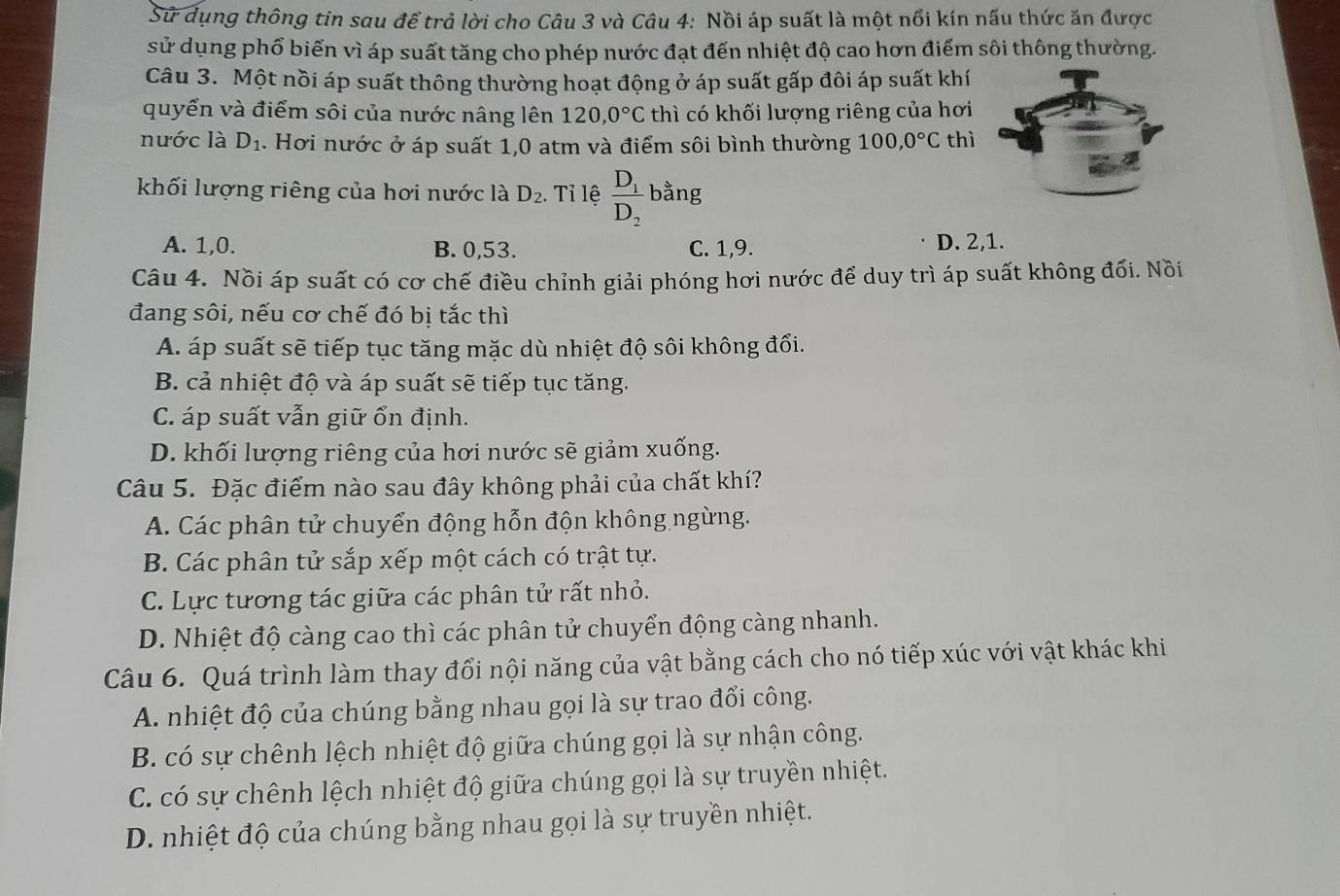 Sử dụng thông tin sau để trả lời cho Câu 3 và Câu 4: Nồi áp suất là một nổi kín nấu thức ăn được
sử dụng phổ biến vì áp suất tăng cho phép nước đạt đến nhiệt độ cao hơn điểm sôi thông thường.
Câu 3. Một nồi áp suất thông thường hoạt động ở áp suất gấp đôi áp suất khí
quyển và điểm sôi của nước nâng lên 120,0°C thì có khối lượng riêng của hơi
nước là D_1. Hơi nước ở áp suất 1,0 atm và điểm sôi bình thường 100,0°C thì
khối lượng riêng của hơi nước là D_2. Tỉ lệ frac D_1D_2 bằng
A. 1,0. B. 0,53. C. 1,9. D. 2,1.
Câu 4. Nồi áp suất có cơ chế điều chỉnh giải phóng hơi nước để duy trì áp suất không đối. Nồi
đang sôi, nếu cơ chế đó bị tắc thì
A. áp suất sẽ tiếp tục tăng mặc dù nhiệt độ sôi không đổi.
B. cả nhiệt độ và áp suất sẽ tiếp tục tăng.
C. áp suất vẫn giữ ổn định.
D. khối lượng riêng của hơi nước sẽ giảm xuống.
Câu 5. Đặc điểm nào sau đây không phải của chất khí?
A. Các phân tử chuyển động hỗn độn không ngừng.
B. Các phân tử sắp xếp một cách có trật tự.
C. Lực tương tác giữa các phân tử rất nhỏ.
D. Nhiệt độ càng cao thì các phân tử chuyển động càng nhanh.
Câu 6. Quá trình làm thay đổi nội năng của vật bằng cách cho nó tiếp xúc với vật khác khi
A. nhiệt độ của chúng bằng nhau gọi là sự trao đổi công.
B. có sự chênh lệch nhiệt độ giữa chúng gọi là sự nhận công.
C. có sự chênh lệch nhiệt độ giữa chúng gọi là sự truyền nhiệt.
D. nhiệt độ của chúng bằng nhau gọi là sự truyền nhiệt.