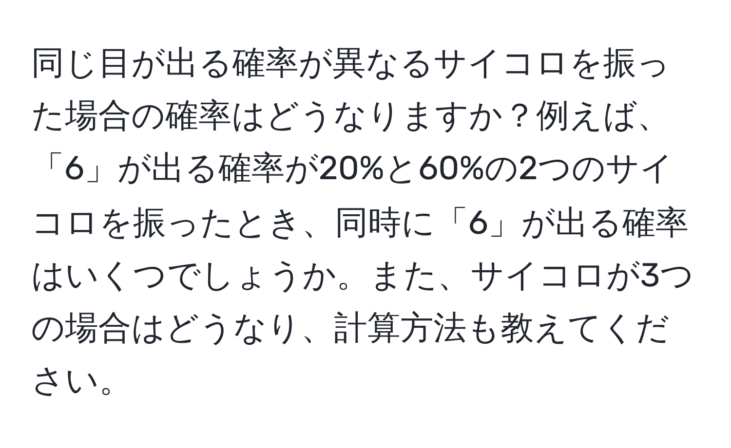 同じ目が出る確率が異なるサイコロを振った場合の確率はどうなりますか？例えば、「6」が出る確率が20%と60%の2つのサイコロを振ったとき、同時に「6」が出る確率はいくつでしょうか。また、サイコロが3つの場合はどうなり、計算方法も教えてください。