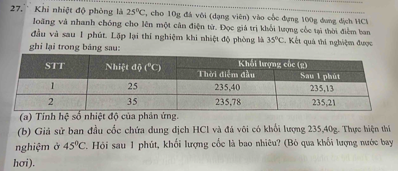 Khi nhiệt độ phòng là 25°C , cho 10g đá vôi (dạng viên) vào cốc đựng 100g dung dịch HCl
loãng và nhanh chóng cho lên một cân điện tử. Đọc giá trị khối lượng cốc tại thời điểm ban
đầu và sau 1 phút. Lặp lại thí nghiệm khi nhiệt độ phòng là 35°C Kết uả thí nghiệm được
ghi lại trong bảng sau:
(a) Tính hệ số nhiệt độ của phản ứng.
(b) Giả sử ban đầu cốc chứa dung dịch HCl và đá vôi có khối lượng 235,40g. Thực hiện thí
nghiệm ở 45°C 2. Hỏi sau 1 phút, khối lượng cốc là bao nhiêu? (Bỏ qua khối lượng nước bay
hơi).