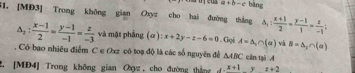 a+b-c bằng 
51. [MĐ3] Trong không gian Oxyz cho hai đường thằng △ _1: (x+1)/2 = (y-1)/1 = z/-1 ;
△ _2: (x-1)/2 = (y-1)/-1 = z/-3  và mặt phẳng (α): x+2y-z-6=0. Gọi A=△ _1∩ (alpha ) và B=△ _2∩ (alpha )
Có bao nhiêu điểm C∈ O Xz có toạ độ là các số nguyên đề △ ABC cân tại A 
2. [MĐ4] Trong không gian Oxyz, cho đường thắng d· frac x+1yz+2