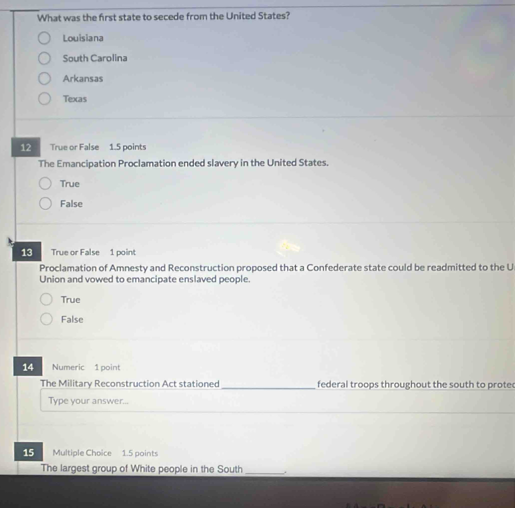 What was the first state to secede from the United States?
Louisiana
South Carolina
Arkansas
Texas
12 True or False 1.5 points
The Emancipation Proclamation ended slavery in the United States.
True
False
13 True or False 1 point
Proclamation of Amnesty and Reconstruction proposed that a Confederate state could be readmitted to the U
Union and vowed to emancipate enslaved people.
True
False
14 Numeric 1 point
The Military Reconstruction Act stationed _federal troops throughout the south to proted
Type your answer...
15 Multiple Choice 1.5 points
The largest group of White people in the South _.