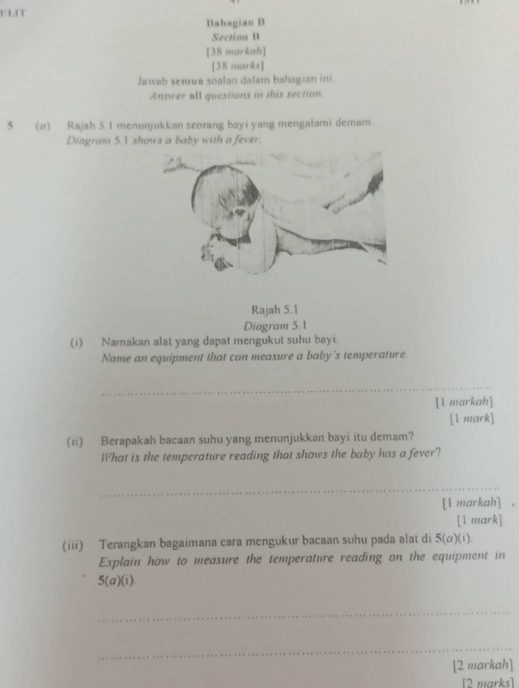 ULIT 
Bahagian B 
Section B 
[38 markah] 
[38 marks] 
Jawab semua soalan dalam bahagian ini. 
Answer all questions in this section. 
5 (@) Rajah 5.1 menunjukkan seorang bayi yang mengalami demam. 
Diagram 5. shows a baby with a fever. 
Rajah 5.1 
Diagram 5.1 
(i) Namakan alat yang dapat mengukut suhu bayi. 
Name an equipment that can measure a baby's temperature. 
_ 
[1 markah] 
[1 mark] 
(ii) Berapakah bacaan suhu yang menunjukkan bayi itu demam? 
What is the temperature reading that shows the baby has a fever? 
_ 
[1 markah] . 
[1 mark] 
(iii) Terangkan bagaimana cara mengukur bacaan suhu pada alat di 5(a)(i). 
Explain how to measure the temperature reading on the equipment in
5(a)(i). 
_ 
_ 
[2 markah] 
[2 marks]