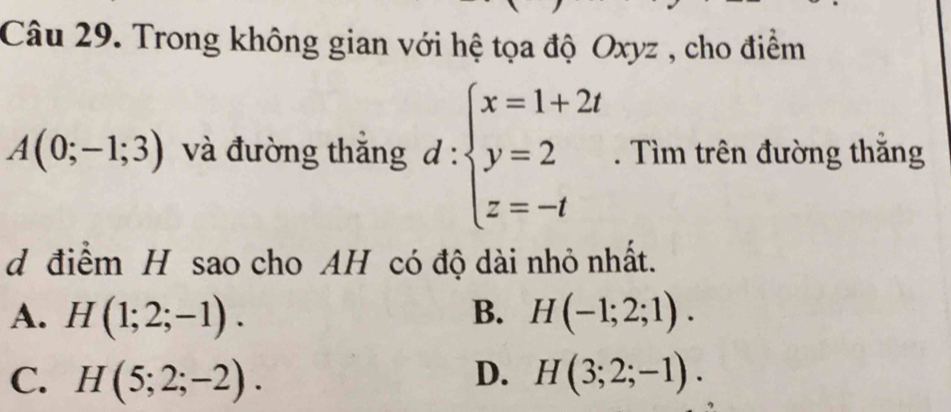 Trong không gian với hệ tọa độ Oxyz , cho điểm
A(0;-1;3) và đường thăng d:beginarrayl x=1+2t y=2 z=-tendarray.. Tìm trên đường thăng
d điểm H sao cho AH có độ dài nhỏ nhất.
A. H(1;2;-1). B. H(-1;2;1).
C. H(5;2;-2). D. H(3;2;-1).