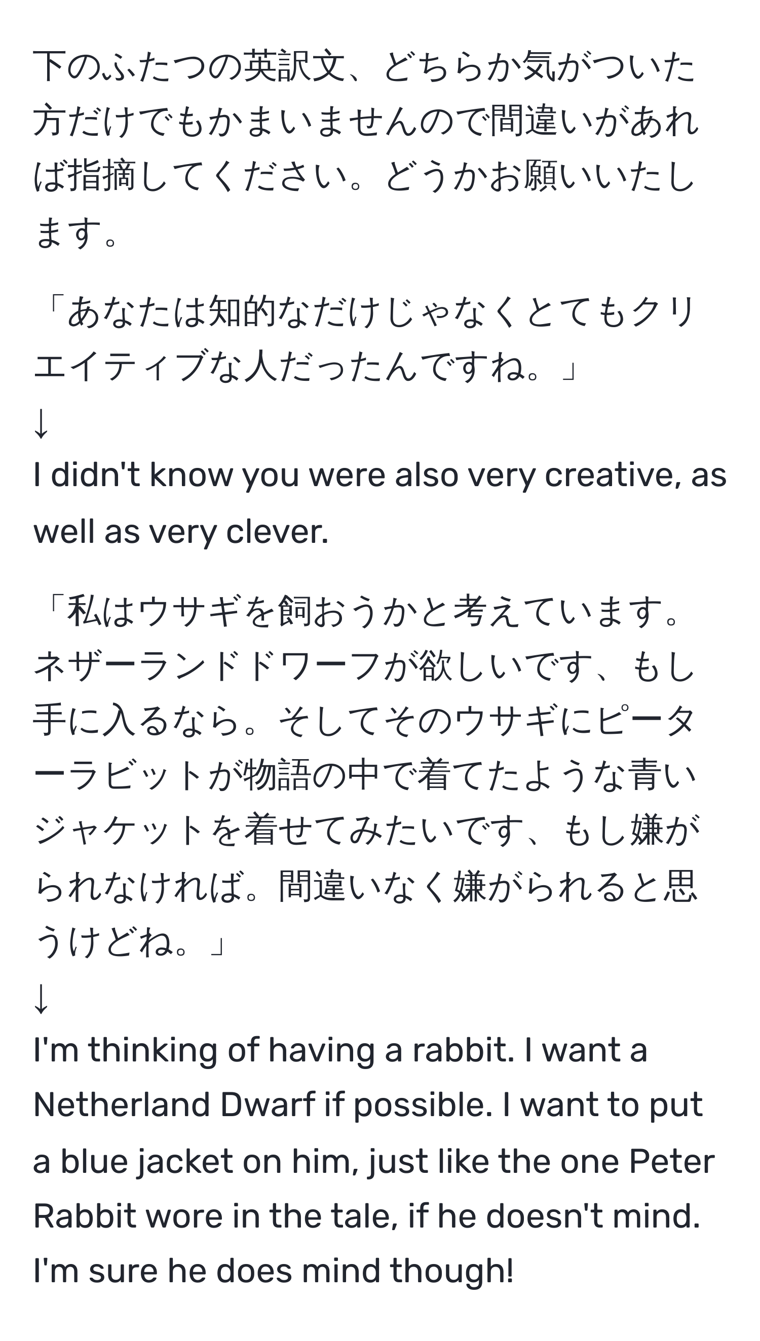 下のふたつの英訳文、どちらか気がついた方だけでもかまいませんので間違いがあれば指摘してください。どうかお願いいたします。

「あなたは知的なだけじゃなくとてもクリエイティブな人だったんですね。」
↓
I didn't know you were also very creative, as well as very clever.

「私はウサギを飼おうかと考えています。ネザーランドドワーフが欲しいです、もし手に入るなら。そしてそのウサギにピーターラビットが物語の中で着てたような青いジャケットを着せてみたいです、もし嫌がられなければ。間違いなく嫌がられると思うけどね。」
↓
I'm thinking of having a rabbit. I want a Netherland Dwarf if possible. I want to put a blue jacket on him, just like the one Peter Rabbit wore in the tale, if he doesn't mind. I'm sure he does mind though!