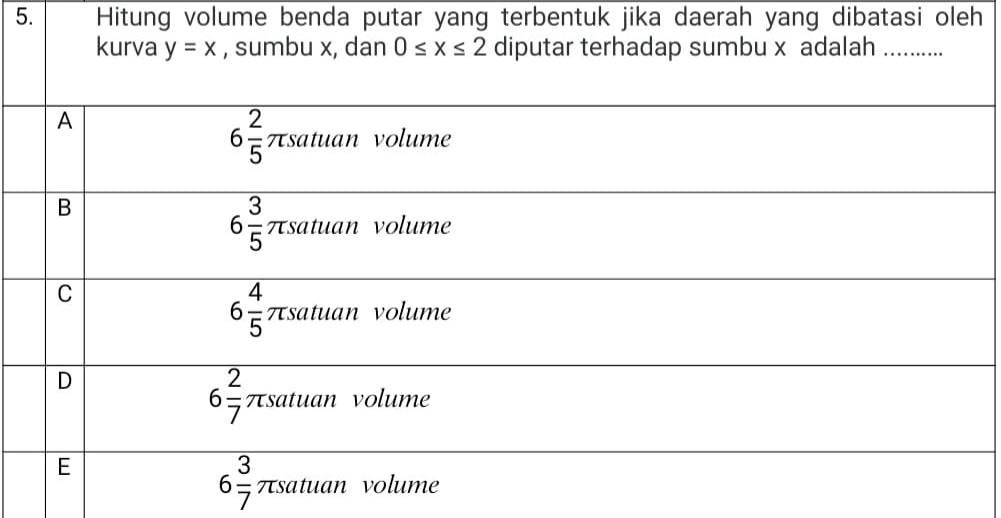 Hitung volume benda putar yang terbentuk jika daerah yang dibatasi oleh
kurva y=x , sumbu x, dan 0≤ x≤ 2 diputar terhadap sumbu x adalah_
A
6 2/5  πsatuan volume
B
6 3/5  πsatuan volume
C
6 4/5  πsatuan volume
D
6 2/7  πsatuan volume
E
6 3/7  πsatuan volume