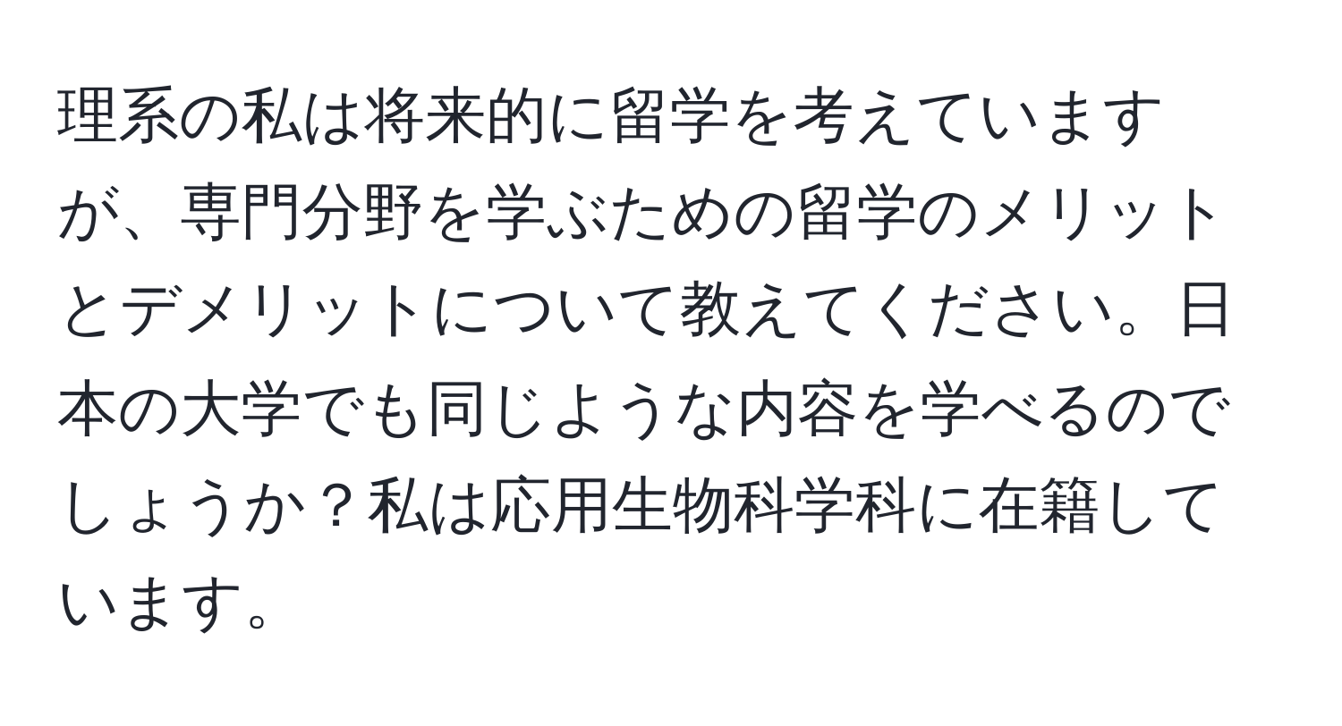 理系の私は将来的に留学を考えていますが、専門分野を学ぶための留学のメリットとデメリットについて教えてください。日本の大学でも同じような内容を学べるのでしょうか？私は応用生物科学科に在籍しています。