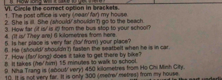 How long will it take to get there? 
VI. Circle the correct option in brackets. 
1. The post office is very (near/ far) my house. 
2. She is ill. She (should/ shouldn't) go to the beach. 
3. How far (it is/ is it) from the bus stop to your school? 
4. (It is/ They are) 6 kilometres from here. 
5. Is her place is very far (to/ from) your place? 
6. He (should/ shouldn't) fasten the seatbelt when he is in car. 
7. How (far/long) does it take to get there by bike? 
8. It takes (he/ him) 15 minutes to walk to school. 
9. Nha Trang is (about/very) 450 kilometres from Ho Chi Minh City, 
10. It is not very far. It is only 300 (metre/ metres) from my house.