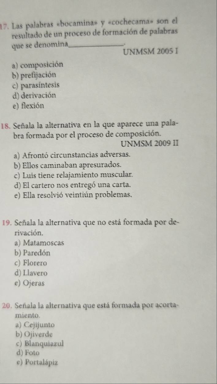 Las palabras «bocamina» y «cochecama» son el
resultado de un proceso de formación de palabras
que se denomina_
.
UNMSM 2005 I
a) composición
b) prefijación
c) parasíntesis
d) derivación
e) flexión
18. Señala la alternativa en la que aparece una pala-
bra formada por el proceso de composición.
UNMSM 2009 II
a) Afrontó circunstancias adversas.
b) Ellos caminaban apresurados.
c) Luis tiene relajamiento muscular.
d) El cartero nos entregó una carta.
e) Ella resolvió veintiún problemas.
19. Señala la alternativa que no está formada por de-
rivación.
a) Matamoscas
b) Paredón
c) Florero
d) Llavero
e) Ojeras
20. Señala la alternativa que está formada por acorta-
miento.
a) Cejijunto
b) Ojiverde
c) Blanquiazul
d) Foto
e) Portalápiz