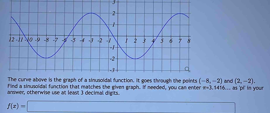 The curve above is the graph of a sinusoidal function. It goes through the points (-8,-2) and (2,-2). 
Find a sinusoidal function that matches the given graph. If needed, you can enter π =3.1416... as 'pi' in your 
answer, otherwise use at least 3 decimal digits.
f(x)=□