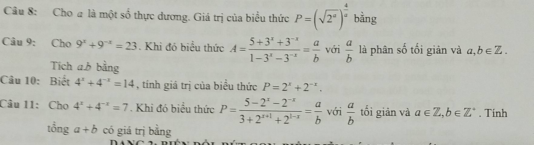 Cho a là một số thực dương. Giá trị của biểu thức P=(sqrt(2^a))^ 4/a  bằng 
Câu 9: Cho 9^x+9^(-x)=23. Khi đó biểu thức A= (5+3^x+3^(-x))/1-3^x-3^(-x) = a/b  với  a/b  là phân số tối giản và a, b∈ Z. 
Tích ab bằng 
Câu 10: Biết 4^x+4^(-x)=14 , tính giá trị của biểu thức P=2^x+2^(-x). 
Câu 11: Cho 4^x+4^(-x)=7. Khi đó biểu thức P= (5-2^x-2^(-x))/3+2^(x+1)+2^(1-x) = a/b  với  a/b  tối giản và a∈ Z, b∈ Z^+. Tính 
tổng a+b có giá trị bằng