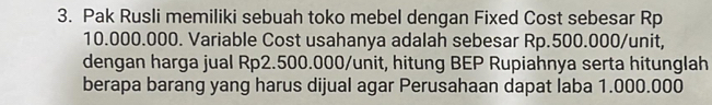 Pak Rusli memiliki sebuah toko mebel dengan Fixed Cost sebesar Rp
10.000.000. Variable Cost usahanya adalah sebesar Rp.500.000/unit, 
dengan harga jual Rp2.500.000 /unit, hitung BEP Rupiahnya serta hitunglah 
berapa barang yang harus dijual agar Perusahaan dapat laba 1.000.000