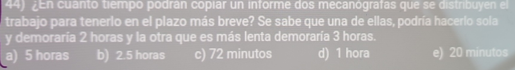 en cuanto tiempo podrán copiar un informe dos mecanógrafas que se distribuyen el
trabajo para tenerio en el plazo más breve? Se sabe que una de ellas, podría hacerio sola
y demoraría 2 horas y la otra que es más lenta demoraría 3 horas.
a) 5 horas b) 2.5 horas c) 72 minutos d) 1 hora e) 20 minutos