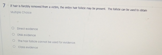 If hair is forcibly removed from a victim, the entire hair follicle may be present. The follicle can be used to obtain
Multiple Choice
Direct evidence
DNA evidence
The hair follicle cannot be used for evidence.
Class evidence