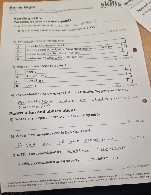 skills Burns_ 

Name 
Burns Night Date_ 
Jetail and in 
wtehoms mght 202d;whan when dahe sn2me 
8) Namet 
- = = = Nare 
Reading skills 
Purpose, source and main points 
1) a. The source of the text is 
_ 
b. Is it a report, a review, an eye-witness account or a story? 
L1/L2, 2 marks 
4) The sub-heading for paragraphs 5, 6 and 7 is missing. Suggest a suitable one. 
_ 
L1/L2, 1 mark 
Punctuation and abbreviations 
_ 
5) What is the purpose of the two dashes in paragraph 5? 
L2, 1 mark 
_ 
6) Why is there an apostrophe in New Year’s Eve? 
L1, 1 mark 
7) a. STV is an abbreviation for 
_ 
b. Which punctuation mark(s) helped you find this information? 
_ 
L1/L2, 2 marks 
January 2024. Maggie Harnew, owner of skillsworkshop.org. Search for Maggie on www.skillsworkshop.org L1-L2 Reformed Functional Skills E 
To find curriculum mapping, answers (contributors only) & related resources visit the download page for this resource at skillsworkshop. Page