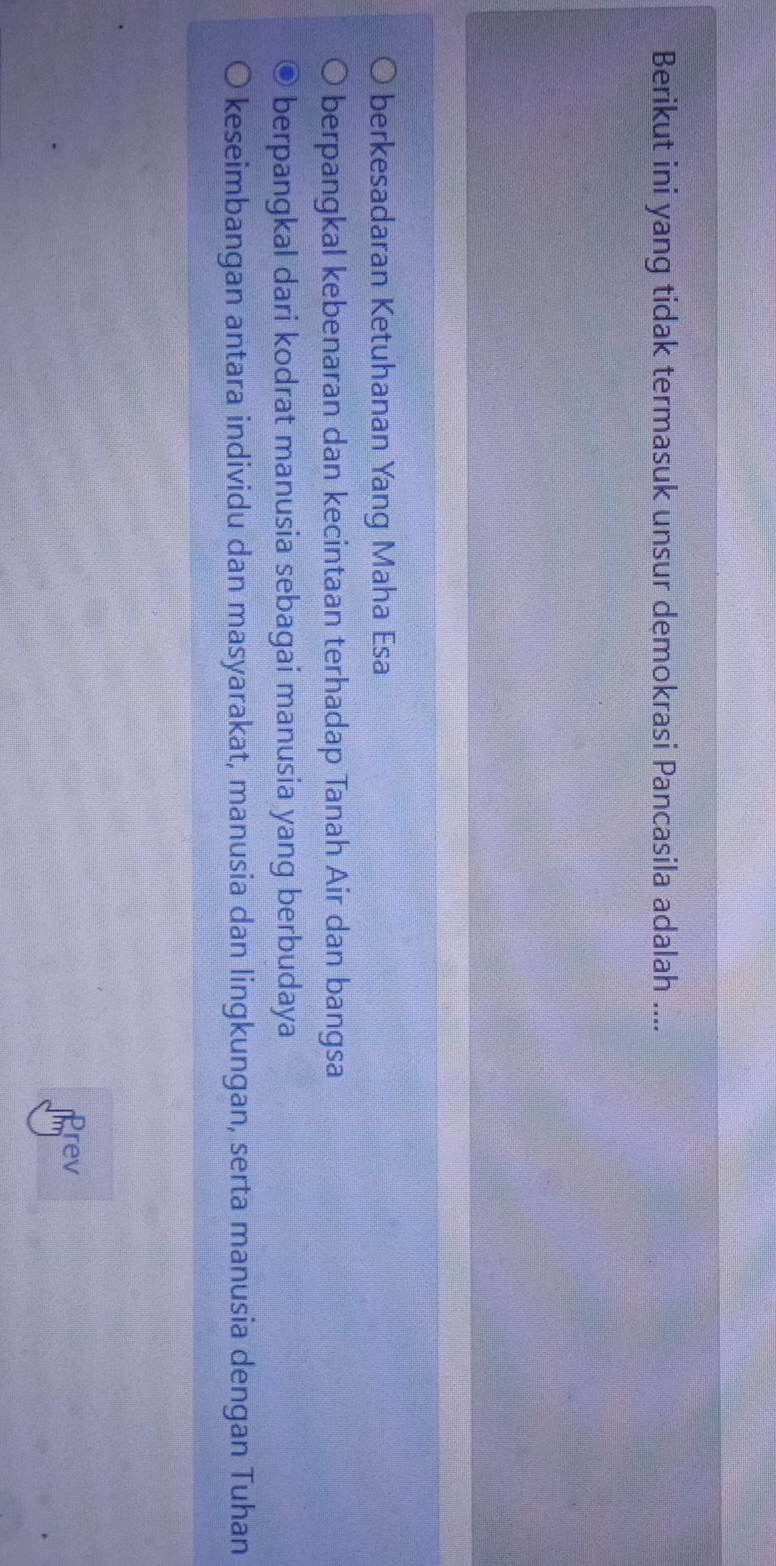 Berikut ini yang tidak termasuk unsur demokrasi Pancasila adalah ....
berkesadaran Ketuhanan Yang Maha Esa
berpangkal kebenaran dan kecintaan terhadap Tanah Air dan bangsa
berpangkal dari kodrat manusia sebagai manusia yang berbudaya
keseimbangan antara individu dan masyarakat, manusia dan lingkungan, serta manusia dengan Tuhan
Prev