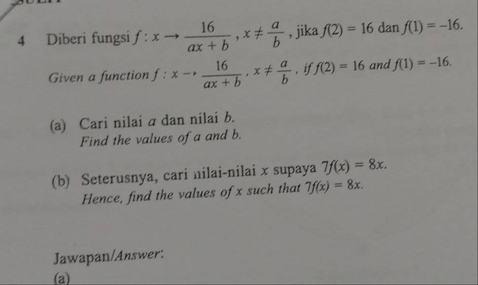 Diberi fungsi f:xto  16/ax+b , x!=  a/b  , jika f(2)=16 dan f(1)=-16. 
Given a function f:xto  16/ax+b , x!=  a/b  , if f(2)=16 and f(1)=-16. 
(a) Cari nilai a dan nilai b. 
Find the values of a and b. 
(b) Seterusnya, cari nilai-nilai x supaya 7f(x)=8x. 
Hence, find the values of x such that 7f(x)=8x. 
Jawapan/Answer: 
(a)