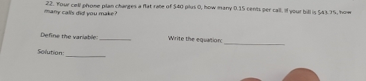 Your cell phone plan charges a flat rate of $40 plus 0, how many 0.15 cents per call. If your bill is $43.75, how 
many calls did you make? 
_ 
Define the variable: _Write the equation: 
Solution: 
_