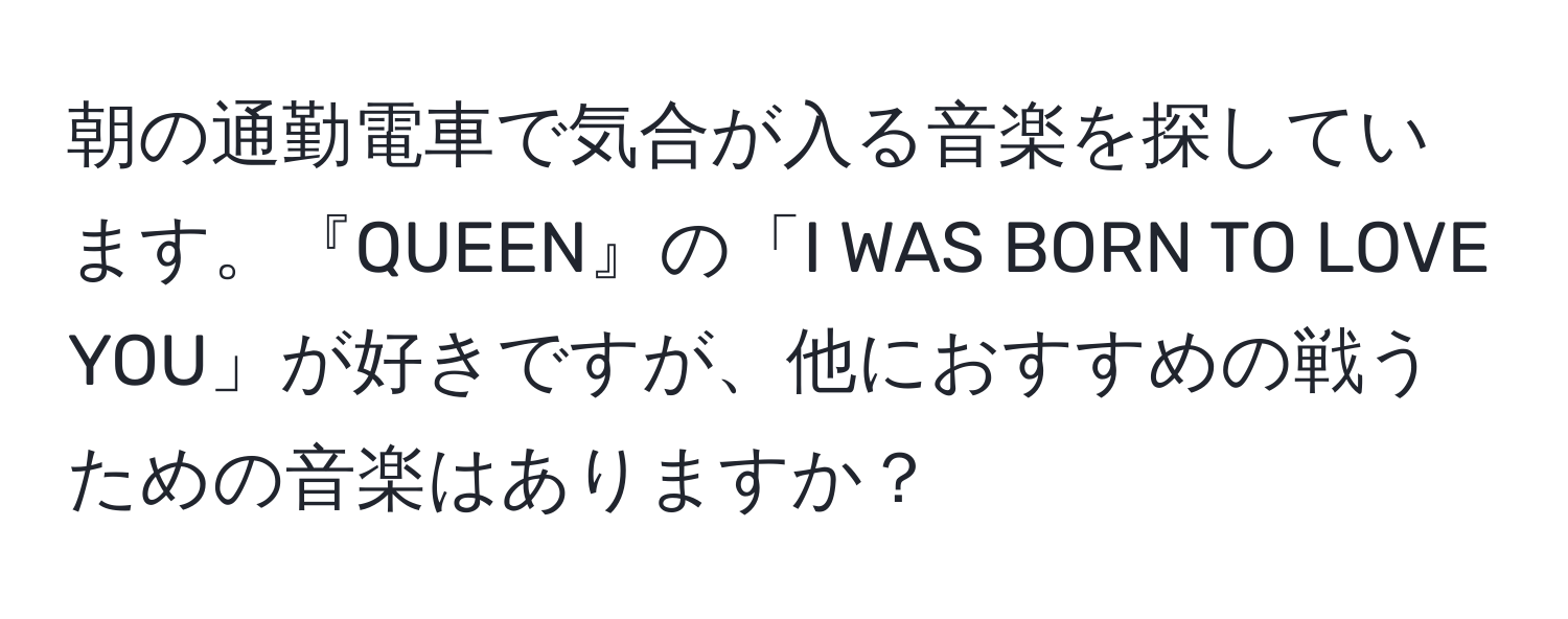 朝の通勤電車で気合が入る音楽を探しています。『QUEEN』の「I WAS BORN TO LOVE YOU」が好きですが、他におすすめの戦うための音楽はありますか？