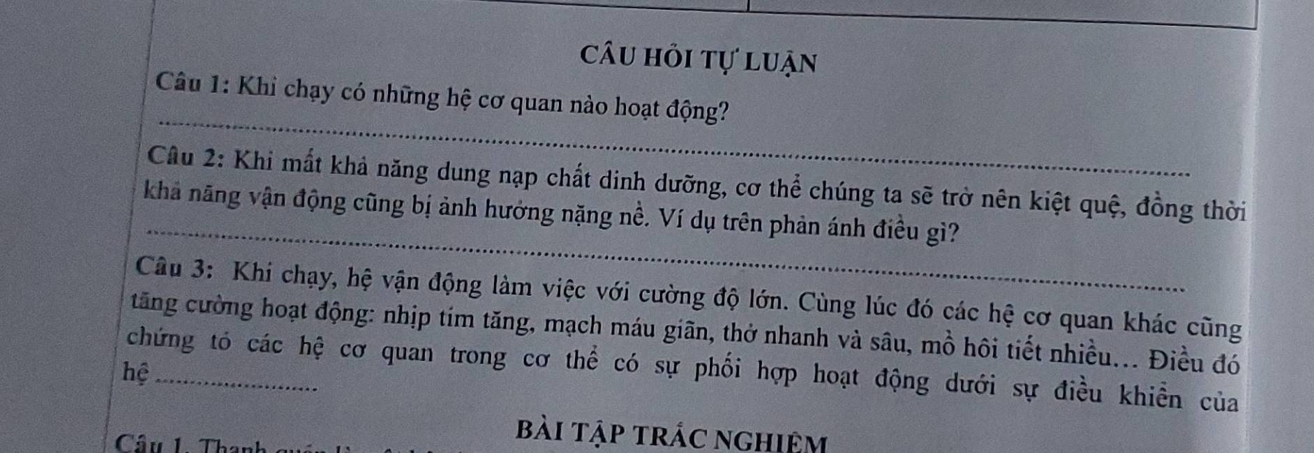 câu hỏi tự luận 
_ 
Câu 1: Khi chạy có những hệ cơ quan nào hoạt động? 
_ 
Câu 2: Khi mất khả năng dung nạp chất dinh dưỡng, cơ thể chúng ta sẽ trở nên kiệt quệ, đồng thời 
khả năng vận động cũng bị ảnh hưởng nặng nề. Ví dụ trên phản ánh điều gì? 
Câu 3: Khi chạy, hệ vận động làm việc với cường độ lớn. Cùng lúc đó các hệ cơ quan khác cũng 
tăng cường hoạt động: nhịp tím tăng, mạch máu giãn, thở nhanh và sâu, mồ hôi tiết nhiều... Điều đó 
chứng tó các hệ cơ quan trong cơ thể có sự phối hợp hoạt động dưới sự điều khiển của 
hệ_ 
Câu 1. Thanh 
bài tập trác nghiệm